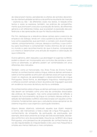 LINGUAGENS – LÍNGUA PORTUGUESA
ENSINO FUNDAMENTAL
137
de relacionarem textos, percebendo os efeitos de sentidos decorren-
tes da intertextualidade temática e da polifonia resultante da inserção
– explícita ou não – de diferentes vozes nos textos. A relação entre
textos e vozes se expressa, também, nas práticas de compartilha-
mento que promovem a escuta e a produção de textos, de diferentes
gêneros e em diferentes mídias, que se prestam à expressão das pre-
ferências e das apreciações do que foi lido/ouvido/assistido.
Por fim, destaque-se a relevância desse campo para o exercício da
empatia e do diálogo, tendo em vista a potência da arte e da litera-
tura como expedientes que permitem o contato com diversificados
valores, comportamentos, crenças, desejos e conflitos, o que contri-
bui para reconhecer e compreender modos distintos de ser e estar
no mundo e, pelo reconhecimento do que é diverso, compreender
a si mesmo e desenvolver uma atitude de respeito e valorização do
que é diferente.
Outros gêneros, além daqueles cuja abordagem é sugerida na BNCC,
podem e devem ser incorporados aos currículos das escolas e, assim
como já salientado, os gêneros podem ser contemplados em anos
diferentes dos indicados.
Também, como já mencionado, nos Anos Finais do Ensino Funda-
mental, os conhecimentos sobre a língua, sobre as demais semioses e
sobre a norma-padrão se articulam aos demais eixos em que se orga-
nizam os objetivos de aprendizagem e desenvolvimento de Língua
Portuguesa. Dessa forma, as abordagens linguística, metalinguística
e reflexiva ocorrem sempre a favor da prática de linguagem que está
em evidência nos eixos de leitura, escrita ou oralidade.
Os conhecimentos sobre a língua, as demais semioses e a norma-padrão
não devem ser tomados como uma lista de conteúdos dissociados
das práticas de linguagem, mas como propiciadores de reflexão a
respeito do funcionamento da língua no contexto dessas práticas. A
seleção de habilidades na BNCC está relacionada com aqueles conhe-
cimentos fundamentais para que o estudante possa apropriar-se do
sistema linguístico que organiza o português brasileiro.
Alguns desses objetivos, sobretudo aqueles que dizem respeito
à norma, são transversais a toda a base de Língua Portuguesa. O
conhecimento da ortografia, da pontuação, da acentuação, por
exemplo, deve estar presente ao longo de toda escolaridade, aborda-
dos conforme o ano da escolaridade. Assume-se, na BNCC de Língua
Portuguesa, uma perspectiva de progressão de conhecimentos que
vai das regularidades às irregularidades e dos usos mais frequentes e
simples aos menos habituais e mais complexos.
 