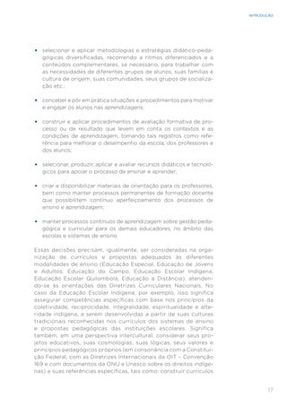 17
INTRODUÇÃO
•	 selecionar e aplicar metodologias e estratégias didático-peda-
gógicas diversificadas, recorrendo a ritmos diferenciados e a
conteúdos complementares, se necessário, para trabalhar com
as necessidades de diferentes grupos de alunos, suas famílias e
cultura de origem, suas comunidades, seus grupos de socializa-
ção etc.;
•	 conceber e pôr em prática situações e procedimentos para motivar
e engajar os alunos nas aprendizagens;
•	 construir e aplicar procedimentos de avaliação formativa de pro-
cesso ou de resultado que levem em conta os contextos e as
condições de aprendizagem, tomando tais registros como refe-
rência para melhorar o desempenho da escola, dos professores e
dos alunos;
•	 selecionar, produzir, aplicar e avaliar recursos didáticos e tecnoló-
gicos para apoiar o processo de ensinar e aprender;
•	 criar e disponibilizar materiais de orientação para os professores,
bem como manter processos permanentes de formação docente
que possibilitem contínuo aperfeiçoamento dos processos de
ensino e aprendizagem;
•	 manter processos contínuos de aprendizagem sobre gestão peda-
gógica e curricular para os demais educadores, no âmbito das
escolas e sistemas de ensino.
Essas decisões precisam, igualmente, ser consideradas na orga-
nização de currículos e propostas adequados às diferentes
modalidades de ensino (Educação Especial, Educação de Jovens
e Adultos, Educação do Campo, Educação Escolar Indígena,
Educação Escolar Quilombola, Educação a Distância), atenden-
do-se às orientações das Diretrizes Curriculares Nacionais. No
caso da Educação Escolar Indígena, por exemplo, isso significa
assegurar competências específicas com base nos princípios da
coletividade, reciprocidade, integralidade, espiritualidade e alte-
ridade indígena, a serem desenvolvidas a partir de suas culturas
tradicionais reconhecidas nos currículos dos sistemas de ensino
e propostas pedagógicas das instituições escolares. Significa
também, em uma perspectiva intercultural, considerar seus pro-
jetos educativos, suas cosmologias, suas lógicas, seus valores e
princípios pedagógicos próprios (em consonância com a Constitui-
ção Federal, com as Diretrizes Internacionais da OIT – Convenção
169 e com documentos da ONU e Unesco sobre os direitos indíge-
nas) e suas referências específicas, tais como: construir currículos
 