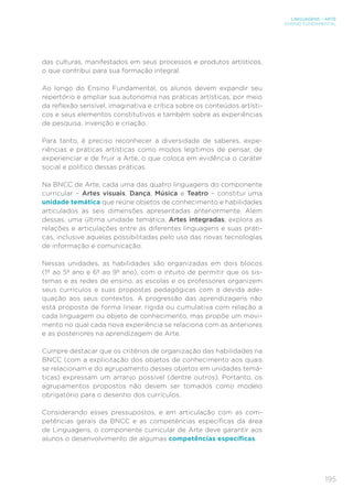 195
LINGUAGENS – ARTE
ENSINO FUNDAMENTAL
das culturas, manifestados em seus processos e produtos artísticos,
o que contribui para sua formação integral.
Ao longo do Ensino Fundamental, os alunos devem expandir seu
repertório e ampliar sua autonomia nas práticas artísticas, por meio
da reflexão sensível, imaginativa e crítica sobre os conteúdos artísti-
cos e seus elementos constitutivos e também sobre as experiências
de pesquisa, invenção e criação.
Para tanto, é preciso reconhecer a diversidade de saberes, expe-
riências e práticas artísticas como modos legítimos de pensar, de
experienciar e de fruir a Arte, o que coloca em evidência o caráter
social e político dessas práticas.
Na BNCC de Arte, cada uma das quatro linguagens do componente
curricular – Artes visuais, Dança, Música e Teatro – constitui uma
unidade temática que reúne objetos de conhecimento e habilidades
articulados às seis dimensões apresentadas anteriormente. Além
dessas, uma última unidade temática, Artes integradas, explora as
relações e articulações entre as diferentes linguagens e suas práti-
cas, inclusive aquelas possibilitadas pelo uso das novas tecnologias
de informação e comunicação.
Nessas unidades, as habilidades são organizadas em dois blocos
(1º ao 5º ano e 6º ao 9º ano), com o intuito de permitir que os sis-
temas e as redes de ensino, as escolas e os professores organizem
seus currículos e suas propostas pedagógicas com a devida ade-
quação aos seus contextos. A progressão das aprendizagens não
está proposta de forma linear, rígida ou cumulativa com relação a
cada linguagem ou objeto de conhecimento, mas propõe um movi-
mento no qual cada nova experiência se relaciona com as anteriores
e as posteriores na aprendizagem de Arte.
Cumpre destacar que os critérios de organização das habilidades na
BNCC (com a explicitação dos objetos de conhecimento aos quais
se relacionam e do agrupamento desses objetos em unidades temá-
ticas) expressam um arranjo possível (dentre outros). Portanto, os
agrupamentos propostos não devem ser tomados como modelo
obrigatório para o desenho dos currículos.
Considerando esses pressupostos, e em articulação com as com-
petências gerais da BNCC e as competências específicas da área
de Linguagens, o componente curricular de Arte deve garantir aos
alunos o desenvolvimento de algumas competências específicas.
 