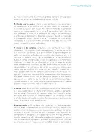 219
LINGUAGENS – EDUCAÇÃO FÍSICA
ENSINO FUNDAMENTAL
da realização de uma determinada prática corporal e/ou apreciar
essa e outras tantas quando realizadas por outros.
•	 Reflexão sobre a ação: refere-se aos conhecimentos originados
na observação e na análise das próprias vivências corporais e
daquelas realizadas por outros. Vai além da reflexão espontânea,
gerada em toda experiência corporal. Trata-se de um ato intencio-
nal, orientado a formular e empregar estratégias de observação
e análise para: (a) resolver desafios peculiares à prática realizada;
(b) apreender novas modalidades; e (c) adequar as práticas aos
interesses e às possibilidades próprios e aos das pessoas com
quem compartilha a sua realização.
•	 Construção de valores: vincula-se aos conhecimentos origi-
nados em discussões e vivências no contexto da tematização
das práticas corporais, que possibilitam a aprendizagem de
valores e normas voltadas ao exercício da cidadania em prol
de uma sociedade democrática. A produção e partilha de ati-
tudes, normas e valores (positivos e negativos) são inerentes a
qualquer processo de socialização. No entanto, essa dimensão
está diretamente associada ao ato intencional de ensino e de
aprendizagem e, portanto, demanda intervenção pedagógica
orientada para tal fim. Por esse motivo, a BNCC se concentra
mais especificamente na construção de valores relativos ao res-
peito às diferenças e no combate aos preconceitos de qualquer
natureza. Ainda assim, não se pretende propor o tratamento
apenas desses valores, ou fazê-lo só em determinadas etapas
do componente, mas assegurar a superação de estereótipos e
preconceitos expressos nas práticas corporais.
•	 Análise: está associada aos conceitos necessários para enten-
der as características e o funcionamento das práticas corporais
(saber sobre). Essa dimensão reúne conhecimentos como a clas-
sificação dos esportes, os sistemas táticos de uma modalidade,
o efeito de determinado exercício físico no desenvolvimento de
uma capacidade física, entre outros.
•	 Compreensão: está também associada ao conhecimento con-
ceitual, mas, diferentemente da dimensão anterior, refere-se ao
esclarecimento do processo de inserção das práticas corporais
no contexto sociocultural, reunindo saberes que possibilitam
compreender o lugar das práticas corporais no mundo. Em linhas
gerais, essa dimensão está relacionada a temas que permitem
aos estudantes interpretar as manifestações da cultura corporal
de movimento em relação às dimensões éticas e estéticas, à
 