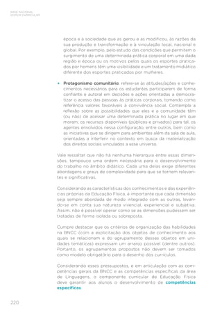 220
BASE NACIONAL
COMUM CURRICULAR
época e à sociedade que as gerou e as modificou, às razões da
sua produção e transformação e à vinculação local, nacional e
global. Por exemplo, pelo estudo das condições que permitem o
surgimento de uma determinada prática corporal em uma dada
região e época ou os motivos pelos quais os esportes pratica-
dos por homens têm uma visibilidade e um tratamento midiático
diferente dos esportes praticados por mulheres.
•	 Protagonismo comunitário: refere-se às atitudes/ações e conhe-
cimentos necessários para os estudantes participarem de forma
confiante e autoral em decisões e ações orientadas a democra-
tizar o acesso das pessoas às práticas corporais, tomando como
referência valores favoráveis à convivência social. Contempla a
reflexão sobre as possibilidades que eles e a comunidade têm
(ou não) de acessar uma determinada prática no lugar em que
moram, os recursos disponíveis (públicos e privados) para tal, os
agentes envolvidos nessa configuração, entre outros, bem como
as iniciativas que se dirigem para ambientes além da sala de aula,
orientadas a interferir no contexto em busca da materialização
dos direitos sociais vinculados a esse universo.
Vale ressaltar que não há nenhuma hierarquia entre essas dimen-
sões, tampouco uma ordem necessária para o desenvolvimento
do trabalho no âmbito didático. Cada uma delas exige diferentes
abordagens e graus de complexidade para que se tornem relevan-
tes e significativas.
Considerando as características dos conhecimentos e das experiên-
cias próprias da Educação Física, é importante que cada dimensão
seja sempre abordada de modo integrado com as outras, levan-
do-se em conta sua natureza vivencial, experiencial e subjetiva.
Assim, não é possível operar como se as dimensões pudessem ser
tratadas de forma isolada ou sobreposta.
Cumpre destacar que os critérios de organização das habilidades
na BNCC (com a explicitação dos objetos de conhecimento aos
quais se relacionam e do agrupamento desses objetos em uni-
dades temáticas) expressam um arranjo possível (dentre outros).
Portanto, os agrupamentos propostos não devem ser tomados
como modelo obrigatório para o desenho dos currículos.
Considerando esses pressupostos, e em articulação com as com-
petências gerais da BNCC e as competências específicas da área
de Linguagens, o componente curricular de Educação Física
deve garantir aos alunos o desenvolvimento de competências
específicas.
 
