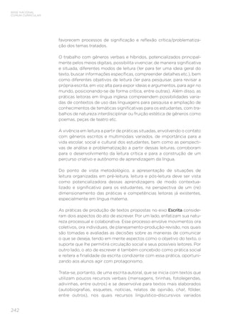 BASE NACIONAL
COMUM CURRICULAR
242
favorecem processos de significação e reflexão crítica/problematiza-
ção dos temas tratados.
O trabalho com gêneros verbais e híbridos, potencializados principal-
mente pelos meios digitais, possibilita vivenciar, de maneira significativa
e situada, diferentes modos de leitura (ler para ter uma ideia geral do
texto, buscar informações específicas, compreender detalhes etc.), bem
como diferentes objetivos de leitura (ler para pesquisar, para revisar a
própria escrita, em voz alta para expor ideias e argumentos, para agir no
mundo, posicionando-se de forma crítica, entre outras). Além disso, as
práticas leitoras em língua inglesa compreendem possibilidades varia-
das de contextos de uso das linguagens para pesquisa e ampliação de
conhecimentos de temáticas significativas para os estudantes, com tra-
balhos de natureza interdisciplinar ou fruição estética de gêneros como
poemas, peças de teatro etc.
A vivência em leitura a partir de práticas situadas, envolvendo o contato
com gêneros escritos e multimodais variados, de importância para a
vida escolar, social e cultural dos estudantes, bem como as perspecti-
vas de análise e problematização a partir dessas leituras, corroboram
para o desenvolvimento da leitura crítica e para a construção de um
percurso criativo e autônomo de aprendizagem da língua.
Do ponto de vista metodológico, a apresentação de situações de
leitura organizadas em pré-leitura, leitura e pós-leitura deve ser vista
como potencializadora dessas aprendizagens de modo contextua-
lizado e significativo para os estudantes, na perspectiva de um (re)
dimensionamento das práticas e competências leitoras já existentes,
especialmente em língua materna.
As práticas de produção de textos propostas no eixo Escrita conside-
ram dois aspectos do ato de escrever. Por um lado, enfatizam sua natu-
reza processual e colaborativa. Esse processo envolve movimentos ora
coletivos, ora individuais, de planejamento-produção-revisão, nos quais
são tomadas e avaliadas as decisões sobre as maneiras de comunicar
o que se deseja, tendo em mente aspectos como o objetivo do texto, o
suporte que lhe permitirá circulação social e seus possíveis leitores. Por
outro lado, o ato de escrever é também concebido como prática social
e reitera a finalidade da escrita condizente com essa prática, oportuni-
zando aos alunos agir com protagonismo.
Trata-se, portanto, de uma escrita autoral, que se inicia com textos que
utilizam poucos recursos verbais (mensagens, tirinhas, fotolegendas,
adivinhas, entre outros) e se desenvolve para textos mais elaborados
(autobiografias, esquetes, notícias, relatos de opinião, chat, fôlder,
entre outros), nos quais recursos linguístico-discursivos variados
 