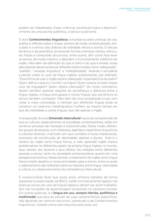 LINGUAGENS – LÍNGUA INGLESA
ENSINO FUNDAMENTAL
243
podem ser trabalhados. Essas vivências contribuem para o desenvol-
vimento de uma escrita autêntica, criativa e autônoma.
O eixo Conhecimentos linguísticos consolida-se pelas práticas de uso,
análise e reflexão sobre a língua, sempre de modo contextualizado, arti-
culado e a serviço das práticas de oralidade, leitura e escrita. O estudo
do léxico e da gramática, envolvendo formas e tempos verbais, estrutu-
ras frasais e conectores discursivos, entre outros, tem como foco levar
os alunos, de modo indutivo, a descobrir o funcionamento sistêmico do
inglês. Para além da definição do que é certo e do que é errado, essas
descobertas devem propiciar reflexões sobre noções como “adequação”,
“padrão”, “variação linguística” e “inteligibilidade”, levando o estudante
a pensar sobre os usos da língua inglesa, questionando, por exemplo:
“Essa forma de usar o inglês estaria ‘adequada’ na perspectiva de quem?
Quem define o que é o ‘correto’ na língua? Quem estaria incluído nesses
usos da linguagem? Quem estaria silenciado?” De modo contrastivo,
devem também explorar relações de semelhança e diferença entre a
língua inglesa, a língua portuguesa e outras línguas que porventura os
alunos também conheçam. Para além de uma comparação trivial, com
vistas à mera curiosidade, o transitar por diferentes línguas pode se
constituir um exercício metalinguístico frutífero, ao mesmo tempo em
que dá visibilidade a outras línguas, que não apenas o inglês.
A proposição do eixo Dimensão intercultural nasce da compreensão de
que as culturas, especialmente na sociedade contemporânea, estão em
contínuo processo de interação e (re)construção. Desse modo, diferen-
tes grupos de pessoas, com interesses, agendas e repertórios linguísticos
e culturais diversos, vivenciam, em seus contatos e fluxos interacionais,
processos de constituição de identidades abertas e plurais. Este é o
cenário do inglês como língua franca, e, nele, aprender inglês implica
problematizar os diferentes papéis da própria língua inglesa no mundo,
seus valores, seu alcance e seus efeitos nas relações entre diferentes
pessoas e povos, tanto na sociedade contemporânea quanto em uma
perspectiva histórica. Nesse sentido, o tratamento do inglês como língua
franca impõe desafios e novas prioridades para o ensino, entre os quais
o adensamento das reflexões sobre as relações entre língua, identidade
e cultura, e o desenvolvimento da competência intercultural.
É imprescindível dizer que esses eixos, embora tratados de forma
separada na explicitação da BNCC, estão intrinsecamente ligados nas
práticas sociais de usos da língua inglesa e devem ser assim trabalha-
dos nas situações de aprendizagem propostas no contexto escolar.
Em outras palavras, é a língua em uso, sempre híbrida, polifônica e
multimodal que leva ao estudo de suas características específicas,
não devendo ser nenhum dos eixos, sobretudo o de Conhecimentos
linguísticos, tratado como pré-requisito para esse uso.
 