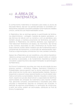 263
MATEMÁTICA
ENSINO FUNDAMENTAL
4.2. 
A ÁREA DE
MATEMÁTICA
O conhecimento matemático é necessário para todos os alunos da
Educação Básica, seja por sua grande aplicação na sociedade con-
temporânea, seja pelas suas potencialidades na formação de cidadãos
críticos, cientes de suas responsabilidades sociais.
A Matemática não se restringe apenas à quantificação de fenôme-
nos determinísticos – contagem, medição de objetos, grandezas – e
das técnicas de cálculo com os números e com as grandezas, pois
também estuda a incerteza proveniente de fenômenos de caráter
aleatório. A Matemática cria sistemas abstratos, que organizam e
inter-relacionam fenômenos do espaço, do movimento, das formas
e dos números, associados ou não a fenômenos do mundo físico.
Esses sistemas contêm ideias e objetos que são fundamentais para a
compreensão de fenômenos, a construção de representações signi-
ficativas e argumentações consistentes nos mais variados contextos.
Apesar de a Matemática ser, por excelência, uma ciência hipotético-
-dedutiva, porque suas demonstrações se apoiam sobre um sistema
de axiomas e postulados, é de fundamental importância também
considerar o papel heurístico das experimentações na aprendizagem
da Matemática.
No Ensino Fundamental, essa área, por meio da articulação de seus
diversos campos – Aritmética, Álgebra, Geometria, Estatística e
Probabilidade, precisa garantir que os alunos relacionem observa-
ções empíricas do mundo real a representações (tabelas, figuras e
esquemas) e associem essas representações a uma atividade mate-
mática (conceitos e propriedades), fazendo induções e conjecturas.
Assim, espera-se que eles desenvolvam a capacidade de identificar
oportunidades de utilização da matemática para resolver proble-
mas, aplicando conceitos, procedimentos e resultados para obter
soluções e interpretá-las segundo os contextos das situações. A
dedução de algumas propriedades e a verificação de conjecturas,
a partir de outras, podem ser estimuladas, sobretudo ao final do
Ensino Fundamental.
 
