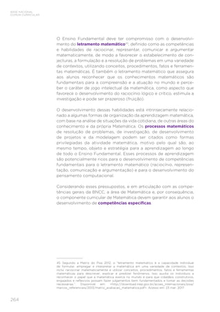 264
BASE NACIONAL
COMUM CURRICULAR
O Ensino Fundamental deve ter compromisso com o desenvolvi-
mento do letramento matemático45
, definido como as competências
e habilidades de raciocinar, representar, comunicar e argumentar
matematicamente, de modo a favorecer o estabelecimento de con-
jecturas, a formulação e a resolução de problemas em uma variedade
de contextos, utilizando conceitos, procedimentos, fatos e ferramen-
tas matemáticas. É também o letramento matemático que assegura
aos alunos reconhecer que os conhecimentos matemáticos são
fundamentais para a compreensão e a atuação no mundo e perce-
ber o caráter de jogo intelectual da matemática, como aspecto que
favorece o desenvolvimento do raciocínio lógico e crítico, estimula a
investigação e pode ser prazeroso (fruição).
O desenvolvimento dessas habilidades está intrinsecamente relacio-
nado a algumas formas de organização da aprendizagem matemática,
com base na análise de situações da vida cotidiana, de outras áreas do
conhecimento e da própria Matemática. Os processos matemáticos
de resolução de problemas, de investigação, de desenvolvimento
de projetos e da modelagem podem ser citados como formas
privilegiadas da atividade matemática, motivo pelo qual são, ao
mesmo tempo, objeto e estratégia para a aprendizagem ao longo
de todo o Ensino Fundamental. Esses processos de aprendizagem
são potencialmente ricos para o desenvolvimento de competências
fundamentais para o letramento matemático (raciocínio, represen-
tação, comunicação e argumentação) e para o desenvolvimento do
pensamento computacional.
Considerando esses pressupostos, e em articulação com as compe-
tências gerais da BNCC, a área de Matemática e, por consequência,
o componente curricular de Matemática devem garantir aos alunos o
desenvolvimento de competências específicas.
45	 Segundo a Matriz do Pisa 2012, o “letramento matemático é a capacidade individual
de formular, empregar e interpretar a matemática em uma variedade de contextos. Isso
inclui raciocinar matematicamente e utilizar conceitos, procedimentos, fatos e ferramentas
matemáticas para descrever, explicar e predizer fenômenos. Isso auxilia os indivíduos a
reconhecer o papel que a matemática exerce no mundo e para que cidadãos construtivos,
engajados e reflexivos possam fazer julgamentos bem fundamentados e tomar as decisões
necessárias.”. Disponível em: http://download.inep.gov.br/acoes_internacionais/pisa/
marcos_referenciais/2013/matriz_avaliacao_matematica.pdf. Acesso em: 23 mar. 2017.
 