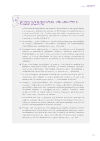 265
MATEMÁTICA
ENSINO FUNDAMENTAL
COMPETÊNCIAS ESPECÍFICAS DE MATEMÁTICA PARA O
ENSINO FUNDAMENTAL
1.	 Reconhecer que a Matemática é uma ciência humana, fruto das necessidades
e preocupações de diferentes culturas, em diferentes momentos históricos, e
é uma ciência viva, que contribui para solucionar problemas científicos
e tecnológicos e para alicerçar descobertas e construções, inclusive com
impactos no mundo do trabalho.
2.	 Desenvolver o raciocínio lógico, o espírito de investigação e a capacidade
de produzir argumentos convincentes, recorrendo aos conhecimentos
matemáticos para compreender e atuar no mundo.
3.	 Compreender as relações entre conceitos e procedimentos dos diferentes
campos da Matemática (Aritmética, Álgebra, Geometria, Estatística e
Probabilidade) e de outras áreas do conhecimento, sentindo segurança
quanto à própria capacidade de construir e aplicar conhecimentos
matemáticos, desenvolvendo a autoestima e a perseverança na busca de
soluções.
4.	 Fazer observações sistemáticas de aspectos quantitativos e qualitativos
presentes nas práticas sociais e culturais, de modo a investigar, organizar,
representar e comunicar informações relevantes, para interpretá-las e
avaliá-las crítica e eticamente, produzindo argumentos convincentes.
5.	 Utilizar processos e ferramentas matemáticas, inclusive tecnologias digitais
disponíveis, para modelar e resolver problemas cotidianos, sociais e de
outras áreas de conhecimento, validando estratégias e resultados.
6.	 Enfrentar situações-problema em múltiplos contextos, incluindo-se
situações imaginadas, não diretamente relacionadas com o aspecto prá-
tico-utilitário, expressar suas respostas e sintetizar conclusões, utilizando
diferentes registros e linguagens (gráficos, tabelas, esquemas, além
de texto escrito na língua materna e outras linguagens para descrever
algoritmos, como fluxogramas, e dados).
7.	 Desenvolver e/ou discutir projetos que abordem, sobretudo, questões de
urgência social, com base em princípios éticos, democráticos, sustentáveis e
solidários, valorizando a diversidade de opiniões de indivíduos e de grupos
sociais, sem preconceitos de qualquer natureza.
8.	 Interagir com seus pares de forma cooperativa, trabalhando coletivamente
no planejamento e desenvolvimento de pesquisas para responder a ques-
tionamentos e na busca de soluções para problemas, de modo a identificar
aspectos consensuais ou não na discussão de uma determinada questão,
respeitando o modo de pensar dos colegas e aprendendo com eles.
 