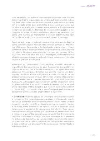 269
MATEMÁTICA
ENSINO FUNDAMENTAL
uma expressão, estabelecer uma generalização de uma proprie-
dade, investigar a regularidade de uma sequência numérica, indicar
um valor desconhecido em uma sentença algébrica e estabele-
cer a variação entre duas grandezas. É necessário, portanto, que
os alunos estabeleçam conexões entre variável e função e entre
incógnita e equação. As técnicas de resolução de equações e ine-
quações, inclusive no plano cartesiano, devem ser desenvolvidas
como uma maneira de representar e resolver determinados tipos
de problema, e não como objetos de estudo em si mesmos.
Outro aspecto a ser considerado é que a aprendizagem de Álgebra,
como também aquelas relacionadas a outros campos da Matemá-
tica (Números, Geometria e Probabilidade e estatística), podem
contribuir para o desenvolvimento do pensamento computacional
dos alunos, tendo em vista que eles precisam ser capazes de tra-
duzir uma situação dada em outras linguagens, como transformar
situações-problema, apresentadas em língua materna, em fórmulas,
tabelas e gráficos e vice-versa.
Associado ao pensamento computacional, cumpre salientar a
importância dos algoritmos e de seus fluxogramas, que podem ser
objetos de estudo nas aulas de Matemática. Um algoritmo é uma
sequência finita de procedimentos que permite resolver um deter-
minado problema. Assim, o algoritmo é a decomposição de um
procedimento complexo em suas partes mais simples, relacionando-
-as e ordenando-as, e pode ser representado graficamente por um
fluxograma. A linguagem algorítmica tem pontos em comum com a
linguagem algébrica, sobretudo em relação ao conceito de variável.
Outra habilidade relativa à álgebra que mantém estreita relação com
o pensamento computacional é a identificação de padrões para se
estabelecer generalizações, propriedades e algoritmos.
A Geometria envolve o estudo de um amplo conjunto de conceitos
e procedimentos necessários para resolver problemas do mundo
físico e de diferentes áreas do conhecimento. Assim, nessa unidade
temática, estudar posição e deslocamentos no espaço, formas
e relações entre elementos de figuras planas e espaciais pode
desenvolver o pensamento geométrico dos alunos. Esse pensa-
mento é necessário para investigar propriedades, fazer conjecturas
e produzir argumentos geométricos convincentes. É importante,
também, considerar o aspecto funcional que deve estar presente
no estudo da Geometria: as transformações geométricas, sobre-
tudo as simetrias. As ideias matemáticas fundamentais associadas
a essa temática são, principalmente, construção, representação e
interdependência.
 