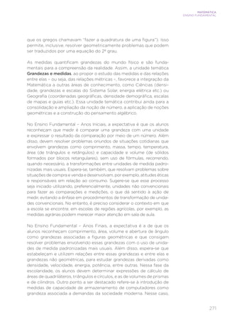 271
MATEMÁTICA
ENSINO FUNDAMENTAL
que os gregos chamavam “fazer a quadratura de uma figura”). Isso
permite, inclusive, resolver geometricamente problemas que podem
ser traduzidos por uma equação do 2º grau.
As medidas quantificam grandezas do mundo físico e são funda-
mentais para a compreensão da realidade. Assim, a unidade temática
Grandezas e medidas, ao propor o estudo das medidas e das relações
entre elas – ou seja, das relações métricas –, favorece a integração da
Matemática a outras áreas de conhecimento, como Ciências (densi-
dade, grandezas e escalas do Sistema Solar, energia elétrica etc.) ou
Geografia (coordenadas geográficas, densidade demográfica, escalas
de mapas e guias etc.). Essa unidade temática contribui ainda para a
consolidação e ampliação da noção de número, a aplicação de noções
geométricas e a construção do pensamento algébrico.
No Ensino Fundamental – Anos Iniciais, a expectativa é que os alunos
reconheçam que medir é comparar uma grandeza com uma unidade
e expressar o resultado da comparação por meio de um número. Além
disso, devem resolver problemas oriundos de situações cotidianas que
envolvem grandezas como comprimento, massa, tempo, temperatura,
área (de triângulos e retângulos) e capacidade e volume (de sólidos
formados por blocos retangulares), sem uso de fórmulas, recorrendo,
quando necessário, a transformações entre unidades de medida padro-
nizadas mais usuais. Espera-se, também, que resolvam problemas sobre
situações de compra e venda e desenvolvam, por exemplo, atitudes éticas
e responsáveis em relação ao consumo. Sugere-se que esse processo
seja iniciado utilizando, preferencialmente, unidades não convencionais
para fazer as comparações e medições, o que dá sentido à ação de
medir, evitando a ênfase em procedimentos de transformação de unida-
des convencionais. No entanto, é preciso considerar o contexto em que
a escola se encontra: em escolas de regiões agrícolas, por exemplo, as
medidas agrárias podem merecer maior atenção em sala de aula.
No Ensino Fundamental – Anos Finais, a expectativa é a de que os
alunos reconheçam comprimento, área, volume e abertura de ângulo
como grandezas associadas a figuras geométricas e que consigam
resolver problemas envolvendo essas grandezas com o uso de unida-
des de medida padronizadas mais usuais. Além disso, espera-se que
estabeleçam e utilizem relações entre essas grandezas e entre elas e
grandezas não geométricas, para estudar grandezas derivadas como
densidade, velocidade, energia, potência, entre outras. Nessa fase da
escolaridade, os alunos devem determinar expressões de cálculo de
áreas de quadriláteros, triângulos e círculos, e as de volumes de prismas
e de cilindros. Outro ponto a ser destacado refere-se à introdução de
medidas de capacidade de armazenamento de computadores como
grandeza associada a demandas da sociedade moderna. Nesse caso,
 