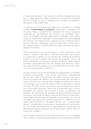 272
BASE NACIONAL
COMUM CURRICULAR
é importante destacar o fato de que os prefixos utilizados para byte
(quilo, mega, giga) não estão associados ao sistema de numeração
decimal, de base 10, pois um quilobyte, por exemplo, corresponde a
1024 bytes, e não a 1000 bytes.
A incerteza e o tratamento de dados são estudados na unidade
temática Probabilidade e estatística. Ela propõe a abordagem de
conceitos, fatos e procedimentos presentes em muitas situações-
-problema da vida cotidiana, das ciências e da tecnologia. Assim,
todos os cidadãos precisam desenvolver habilidades para coletar,
organizar, representar, interpretar e analisar dados em uma variedade
de contextos, de maneira a fazer julgamentos bem fundamentados e
tomar as decisões adequadas. Isso inclui raciocinar e utilizar concei-
tos, representações e índices estatísticos para descrever, explicar e
predizer fenômenos.
Merece destaque o uso de tecnologias – como calculadoras, para
avaliar e comparar resultados, e planilhas eletrônicas, que ajudam
na construção de gráficos e nos cálculos das medidas de tendência
central. A consulta a páginas de institutos de pesquisa – como a do
Instituto Brasileiro de Geografia e Estatística (IBGE) – pode oferecer
contextos potencialmente ricos não apenas para aprender concei-
tos e procedimentos estatísticos, mas também para utilizá-los com o
intuito de compreender a realidade.
No que concerne ao estudo de noções de probabilidade, a finalidade,
no Ensino Fundamental – Anos Iniciais, é promover a compreensão
de que nem todos os fenômenos são determinísticos. Para isso, o
início da proposta de trabalho com probabilidade está centrado no
desenvolvimento da noção de aleatoriedade, de modo que os alunos
compreendam que há eventos certos, eventos impossíveis e eventos
prováveis. É muito comum que pessoas julguem impossíveis eventos
que nunca viram acontecer. Nessa fase, é importante que os alunos
verbalizem, em eventos que envolvem o acaso, os resultados que
poderiam ter acontecido em oposição ao que realmente aconteceu,
iniciando a construção do espaço amostral. No Ensino Fundamental –
Anos Finais, o estudo deve ser ampliado e aprofundado, por meio de
atividades nas quais os alunos façam experimentos aleatórios e simu-
lações para confrontar os resultados obtidos com a probabilidade
teórica – probabilidade frequentista. A progressão dos conhecimen-
tos se faz pelo aprimoramento da capacidade de enumeração dos
elementos do espaço amostral, que está associada, também, aos pro-
blemas de contagem.
Com relação à estatística, os primeiros passos envolvem o trabalho
com a coleta e a organização de dados de uma pesquisa de interesse
 