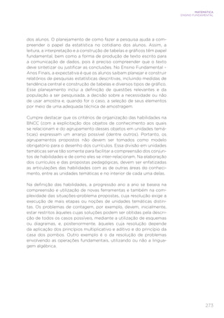 273
MATEMÁTICA
ENSINO FUNDAMENTAL
dos alunos. O planejamento de como fazer a pesquisa ajuda a com-
preender o papel da estatística no cotidiano dos alunos. Assim, a
leitura, a interpretação e a construção de tabelas e gráficos têm papel
fundamental, bem como a forma de produção de texto escrito para
a comunicação de dados, pois é preciso compreender que o texto
deve sintetizar ou justificar as conclusões. No Ensino Fundamental –
Anos Finais, a expectativa é que os alunos saibam planejar e construir
relatórios de pesquisas estatísticas descritivas, incluindo medidas de
tendência central e construção de tabelas e diversos tipos de gráfico.
Esse planejamento inclui a definição de questões relevantes e da
população a ser pesquisada, a decisão sobre a necessidade ou não
de usar amostra e, quando for o caso, a seleção de seus elementos
por meio de uma adequada técnica de amostragem.
Cumpre destacar que os critérios de organização das habilidades na
BNCC (com a explicitação dos objetos de conhecimento aos quais
se relacionam e do agrupamento desses objetos em unidades temá-
ticas) expressam um arranjo possível (dentre outros). Portanto, os
agrupamentos propostos não devem ser tomados como modelo
obrigatório para o desenho dos currículos. Essa divisão em unidades
temáticas serve tão somente para facilitar a compreensão dos conjun-
tos de habilidades e de como eles se inter-relacionam. Na elaboração
dos currículos e das propostas pedagógicas, devem ser enfatizadas
as articulações das habilidades com as de outras áreas do conheci-
mento, entre as unidades temáticas e no interior de cada uma delas.
Na definição das habilidades, a progressão ano a ano se baseia na
compreensão e utilização de novas ferramentas e também na com-
plexidade das situações-problema propostas, cuja resolução exige a
execução de mais etapas ou noções de unidades temáticas distin-
tas. Os problemas de contagem, por exemplo, devem, inicialmente,
estar restritos àqueles cujas soluções podem ser obtidas pela descri-
ção de todos os casos possíveis, mediante a utilização de esquemas
ou diagramas, e, posteriormente, àqueles cuja resolução depende
da aplicação dos princípios multiplicativo e aditivo e do princípio da
casa dos pombos. Outro exemplo é o da resolução de problemas
envolvendo as operações fundamentais, utilizando ou não a lingua-
gem algébrica.
 