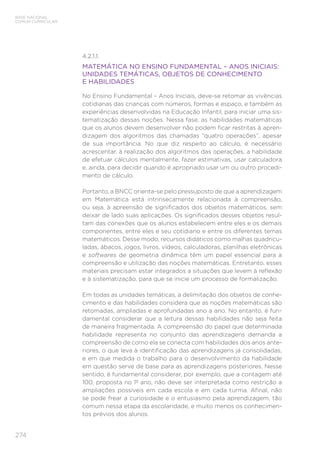 274
BASE NACIONAL
COMUM CURRICULAR
4.2.1.1.
MATEMÁTICA NO ENSINO FUNDAMENTAL – ANOS INICIAIS:
UNIDADES TEMÁTICAS, OBJETOS DE CONHECIMENTO
E HABILIDADES
No Ensino Fundamental – Anos Iniciais, deve-se retomar as vivências
cotidianas das crianças com números, formas e espaço, e também as
experiências desenvolvidas na Educação Infantil, para iniciar uma sis-
tematização dessas noções. Nessa fase, as habilidades matemáticas
que os alunos devem desenvolver não podem ficar restritas à apren-
dizagem dos algoritmos das chamadas “quatro operações”, apesar
de sua importância. No que diz respeito ao cálculo, é necessário
acrescentar, à realização dos algoritmos das operações, a habilidade
de efetuar cálculos mentalmente, fazer estimativas, usar calculadora
e, ainda, para decidir quando é apropriado usar um ou outro procedi-
mento de cálculo.
Portanto, a BNCC orienta-se pelo pressuposto de que a aprendizagem
em Matemática está intrinsecamente relacionada à compreensão,
ou seja, à apreensão de significados dos objetos matemáticos, sem
deixar de lado suas aplicações. Os significados desses objetos resul-
tam das conexões que os alunos estabelecem entre eles e os demais
componentes, entre eles e seu cotidiano e entre os diferentes temas
matemáticos. Desse modo, recursos didáticos como malhas quadricu-
ladas, ábacos, jogos, livros, vídeos, calculadoras, planilhas eletrônicas
e softwares de geometria dinâmica têm um papel essencial para a
compreensão e utilização das noções matemáticas. Entretanto, esses
materiais precisam estar integrados a situações que levem à reflexão
e à sistematização, para que se inicie um processo de formalização.
Em todas as unidades temáticas, a delimitação dos objetos de conhe-
cimento e das habilidades considera que as noções matemáticas são
retomadas, ampliadas e aprofundadas ano a ano. No entanto, é fun-
damental considerar que a leitura dessas habilidades não seja feita
de maneira fragmentada. A compreensão do papel que determinada
habilidade representa no conjunto das aprendizagens demanda a
compreensão de como ela se conecta com habilidades dos anos ante-
riores, o que leva à identificação das aprendizagens já consolidadas,
e em que medida o trabalho para o desenvolvimento da habilidade
em questão serve de base para as aprendizagens posteriores. Nesse
sentido, é fundamental considerar, por exemplo, que a contagem até
100, proposta no 1º ano, não deve ser interpretada como restrição a
ampliações possíveis em cada escola e em cada turma. Afinal, não
se pode frear a curiosidade e o entusiasmo pela aprendizagem, tão
comum nessa etapa da escolaridade, e muito menos os conhecimen-
tos prévios dos alunos.
 