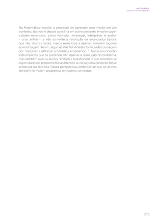 275
MATEMÁTICA
ENSINO FUNDAMENTAL
Na Matemática escolar, o processo de aprender uma noção em um
contexto, abstrair e depois aplicá-la em outro contexto envolve capa-
cidades essenciais, como formular, empregar, interpretar e avaliar
– criar, enfim –, e não somente a resolução de enunciados típicos
que são, muitas vezes, meros exercícios e apenas simulam alguma
aprendizagem. Assim, algumas das habilidades formuladas começam
por: “resolver e elaborar problemas envolvendo...”. Nessa enunciação
está implícito que se pretende não apenas a resolução do problema,
mas também que os alunos reflitam e questionem o que ocorreria se
algum dado do problema fosse alterado ou se alguma condição fosse
acrescida ou retirada. Nessa perspectiva, pretende-se que os alunos
também formulem problemas em outros contextos.
 