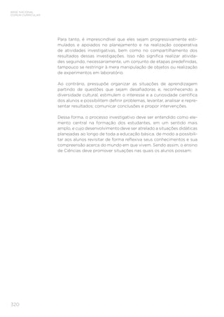 320
BASE NACIONAL
COMUM CURRICULAR
Para tanto, é imprescindível que eles sejam progressivamente esti-
mulados e apoiados no planejamento e na realização cooperativa
de atividades investigativas, bem como no compartilhamento dos
resultados dessas investigações. Isso não significa realizar ativida-
des seguindo, necessariamente, um conjunto de etapas predefinidas,
tampouco se restringir à mera manipulação de objetos ou realização
de experimentos em laboratório.
Ao contrário, pressupõe organizar as situações de aprendizagem
partindo de questões que sejam desafiadoras e, reconhecendo a
diversidade cultural, estimulem o interesse e a curiosidade científica
dos alunos e possibilitem definir problemas, levantar, analisar e repre-
sentar resultados; comunicar conclusões e propor intervenções.
Dessa forma, o processo investigativo deve ser entendido como ele-
mento central na formação dos estudantes, em um sentido mais
amplo, e cujo desenvolvimento deve ser atrelado a situações didáticas
planejadas ao longo de toda a educação básica, de modo a possibili-
tar aos alunos revisitar de forma reflexiva seus conhecimentos e sua
compreensão acerca do mundo em que vivem. Sendo assim, o ensino
de Ciências deve promover situações nas quais os alunos possam:
 