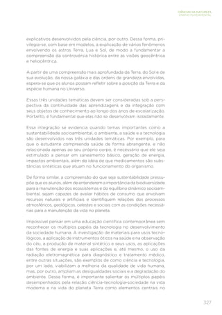 327
CIÊNCIAS DA NATUREZA
ENSINO FUNDAMENTAL
explicativos desenvolvidos pela ciência, por outro. Dessa forma, pri-
vilegia-se, com base em modelos, a explicação de vários fenômenos
envolvendo os astros Terra, Lua e Sol, de modo a fundamentar a
compreensão da controvérsia histórica entre as visões geocêntrica
e heliocêntrica.
A partir de uma compreensão mais aprofundada da Terra, do Sol e de
sua evolução, da nossa galáxia e das ordens de grandeza envolvidas,
espera-se que os alunos possam refletir sobre a posição da Terra e da
espécie humana no Universo.
Essas três unidades temáticas devem ser consideradas sob a pers-
pectiva da continuidade das aprendizagens e da integração com
seus objetos de conhecimento ao longo dos anos de escolarização.
Portanto, é fundamental que elas não se desenvolvam isoladamente.
Essa integração se evidencia quando temas importantes como a
sustentabilidade socioambiental, o ambiente, a saúde e a tecnologia
são desenvolvidos nas três unidades temáticas. Por exemplo, para
que o estudante compreenda saúde de forma abrangente, e não
relacionada apenas ao seu próprio corpo, é necessário que ele seja
estimulado a pensar em saneamento básico, geração de energia,
impactos ambientais, além da ideia de que medicamentos são subs-
tâncias sintéticas que atuam no funcionamento do organismo.
De forma similar, a compreensão do que seja sustentabilidade pressu-
põe que os alunos, além de entenderem a importância da biodiversidade
para a manutenção dos ecossistemas e do equilíbrio dinâmico socioam-
biental, sejam capazes de avaliar hábitos de consumo que envolvam
recursos naturais e artificiais e identifiquem relações dos processos
atmosféricos, geológicos, celestes e sociais com as condições necessá-
rias para a manutenção da vida no planeta.
Impossível pensar em uma educação científica contemporânea sem
reconhecer os múltiplos papéis da tecnologia no desenvolvimento
da sociedade humana. A investigação de materiais para usos tecno-
lógicos, a aplicação de instrumentos óticos na saúde e na observação
do céu, a produção de material sintético e seus usos, as aplicações
das fontes de energia e suas aplicações e, até mesmo, o uso da
radiação eletromagnética para diagnóstico e tratamento médico,
entre outras situações, são exemplos de como ciência e tecnologia,
por um lado, viabilizam a melhoria da qualidade de vida humana,
mas, por outro, ampliam as desigualdades sociais e a degradação do
ambiente. Dessa forma, é importante salientar os múltiplos papéis
desempenhados pela relação ciência-tecnologia-sociedade na vida
moderna e na vida do planeta Terra como elementos centrais no
 