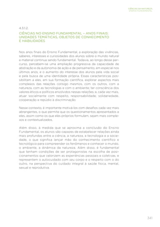 341
CIÊNCIAS DA NATUREZA
ENSINO FUNDAMENTAL
4.3.1.2.
CIÊNCIAS NO ENSINO FUNDAMENTAL – ANOS FINAIS:
UNIDADES TEMÁTICAS, OBJETOS DE CONHECIMENTO
E HABILIDADES
Nos anos finais do Ensino Fundamental, a exploração das vivências,
saberes, interesses e curiosidades dos alunos sobre o mundo natural
e material continua sendo fundamental. Todavia, ao longo desse per-
curso, percebem-se uma ampliação progressiva da capacidade de
abstração e da autonomia de ação e de pensamento, em especial nos
últimos anos, e o aumento do interesse dos alunos pela vida social
e pela busca de uma identidade própria. Essas características pos-
sibilitam a eles, em sua formação científica, explorar aspectos mais
complexos das relações consigo mesmos, com os outros, com a
natureza, com as tecnologias e com o ambiente; ter consciência dos
valores éticos e políticos envolvidos nessas relações; e, cada vez mais,
atuar socialmente com respeito, responsabilidade, solidariedade,
cooperação e repúdio à discriminação.
Nesse contexto, é importante motivá-los com desafios cada vez mais
abrangentes, o que permite que os questionamentos apresentados a
eles, assim como os que eles próprios formulam, sejam mais comple-
xos e contextualizados.
Além disso, à medida que se aproxima a conclusão do Ensino
Fundamental, os alunos são capazes de estabelecer relações ainda
mais profundas entre a ciência, a natureza, a tecnologia e a socie-
dade, o que significa lançar mão do conhecimento científico e
tecnológico para compreender os fenômenos e conhecer o mundo,
o ambiente, a dinâmica da natureza. Além disso, é fundamental
que tenham condições de ser protagonistas na escolha de posi-
cionamentos que valorizem as experiências pessoais e coletivas, e
representem o autocuidado com seu corpo e o respeito com o do
outro, na perspectiva do cuidado integral à saúde física, mental,
sexual e reprodutiva.
 