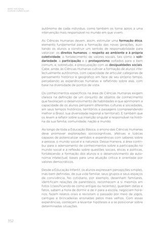 352
BASE NACIONAL
COMUM CURRICULAR
autônomo de cada indivíduo, como também os torna aptos a uma
intervenção mais responsável no mundo em que vivem.
As Ciências Humanas devem, assim, estimular uma formação ética,
elemento fundamental para a formação das novas gerações, auxi-
liando os alunos a construir um sentido de responsabilidade para
valorizar: os direitos humanos; o respeito ao ambiente e à própria
coletividade; o fortalecimento de valores sociais, tais como a soli-
dariedade, a participação e o protagonismo voltados para o bem
comum; e, sobretudo, a preocupação com as desigualdades sociais.
Cabe, ainda, às Ciências Humanas cultivar a formação de alunos inte-
lectualmente autônomos, com capacidade de articular categorias de
pensamento histórico e geográfico em face de seu próprio tempo,
percebendo as experiências humanas e refletindo sobre elas, com
base na diversidade de pontos de vista.
Os conhecimentos específicos na área de Ciências Humanas exigem
clareza na definição de um conjunto de objetos de conhecimento
que favoreçam o desenvolvimento de habilidades e que aprimorem a
capacidade de os alunos pensarem diferentes culturas e sociedades,
em seus tempos históricos, territórios e paisagens (compreendendo
melhor o Brasil, sua diversidade regional e territorial). E também que
os levem a refletir sobre sua inserção singular e responsável na histó-
ria da sua família, comunidade, nação e mundo.
Ao longo de toda a Educação Básica, o ensino das Ciências Humanas
deve promover explorações sociocognitivas, afetivas e lúdicas
capazes de potencializar sentidos e experiências com saberes sobre
a pessoa, o mundo social e a natureza. Dessa maneira, a área contri-
bui para o adensamento de conhecimentos sobre a participação no
mundo social e a reflexão sobre questões sociais, éticas e políticas,
fortalecendo a formação dos alunos e o desenvolvimento da auto-
nomia intelectual, bases para uma atuação crítica e orientada por
valores democráticos.
Desde a Educação Infantil, os alunos expressam percepções simples,
mas bem definidas, de sua vida familiar, seus grupos e seus espaços
de convivência. No cotidiano, por exemplo, desenham familiares,
identificam relações de parentesco, reconhecem a si mesmos em
fotos (classificando-as como antigas ou recentes), guardam datas e
fatos, sabem a hora de dormir e de ir para a escola, negociam horá-
rios, fazem relatos orais e revisitam o passado por meio de jogos,
cantigas e brincadeiras ensinadas pelos mais velhos. Com essas
experiências, começam a levantar hipóteses e a se posicionar sobre
determinadas situações.
 