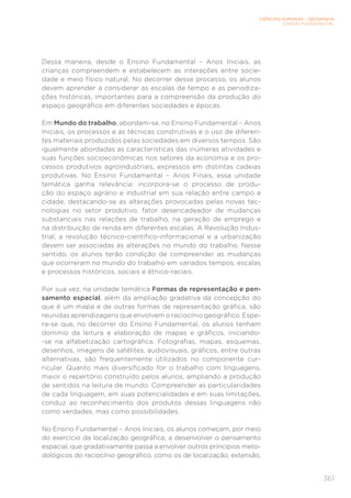 CIÊNCIAS HUMANAS – GEOGRAFIA
ENSINO FUNDAMENTAL
361
Dessa maneira, desde o Ensino Fundamental – Anos Iniciais, as
crianças compreendem e estabelecem as interações entre socie-
dade e meio físico natural. No decorrer desse processo, os alunos
devem aprender a considerar as escalas de tempo e as periodiza-
ções históricas, importantes para a compreensão da produção do
espaço geográfico em diferentes sociedades e épocas.
Em Mundo do trabalho, abordam-se, no Ensino Fundamental – Anos
Iniciais, os processos e as técnicas construtivas e o uso de diferen-
tes materiais produzidos pelas sociedades em diversos tempos. São
igualmente abordadas as características das inúmeras atividades e
suas funções socioeconômicas nos setores da economia e os pro-
cessos produtivos agroindustriais, expressos em distintas cadeias
produtivas. No Ensino Fundamental – Anos Finais, essa unidade
temática ganha relevância: incorpora-se o processo de produ-
ção do espaço agrário e industrial em sua relação entre campo e
cidade, destacando-se as alterações provocadas pelas novas tec-
nologias no setor produtivo, fator desencadeador de mudanças
substanciais nas relações de trabalho, na geração de emprego e
na distribuição de renda em diferentes escalas. A Revolução Indus-
trial, a revolução técnico-científico-informacional e a urbanização
devem ser associadas às alterações no mundo do trabalho. Nesse
sentido, os alunos terão condição de compreender as mudanças
que ocorreram no mundo do trabalho em variados tempos, escalas
e processos históricos, sociais e étnico-raciais.
Por sua vez, na unidade temática Formas de representação e pen-
samento espacial, além da ampliação gradativa da concepção do
que é um mapa e de outras formas de representação gráfica, são
reunidas aprendizagens que envolvem o raciocínio geográfico. Espe-
ra-se que, no decorrer do Ensino Fundamental, os alunos tenham
domínio da leitura e elaboração de mapas e gráficos, iniciando-
-se na alfabetização cartográfica. Fotografias, mapas, esquemas,
desenhos, imagens de satélites, audiovisuais, gráficos, entre outras
alternativas, são frequentemente utilizados no componente cur-
ricular. Quanto mais diversificado for o trabalho com linguagens,
maior o repertório construído pelos alunos, ampliando a produção
de sentidos na leitura de mundo. Compreender as particularidades
de cada linguagem, em suas potencialidades e em suas limitações,
conduz ao reconhecimento dos produtos dessas linguagens não
como verdades, mas como possibilidades.
No Ensino Fundamental – Anos Iniciais, os alunos começam, por meio
do exercício da localização geográfica, a desenvolver o pensamento
espacial, que gradativamente passa a envolver outros princípios meto-
dológicos do raciocínio geográfico, como os de localização, extensão,
 