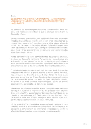 CIÊNCIAS HUMANAS – GEOGRAFIA
ENSINO FUNDAMENTAL
365
4.4.1.1.
GEOGRAFIA NO ENSINO FUNDAMENTAL – ANOS INICIAIS:
UNIDADES TEMÁTICAS, OBJETOS DE CONHECIMENTO E
HABILIDADES
No contexto da aprendizagem do Ensino Fundamental – Anos Ini-
ciais, será necessário considerar o que as crianças aprenderam na
Educação Infantil.
Em seu cotidiano, por exemplo, elas desenham familiares, enumeram
relações de parentesco, reconhecem-se em fotos (classificando-as
como antigas ou recentes), guardam datas e fatos, sabem a hora de
dormir, de ir para a escola, negociam horários, fazem relatos orais, revi-
sitam o passado por meio de jogos, cantigas e brincadeiras ensinadas
pelos mais velhos, posicionam-se criticamente sobre determinadas
situações, e tantos outros.
Tendo por referência esses conhecimentos das próprias crianças,
o estudo da Geografia no Ensino Fundamental – Anos Iniciais, em
articulação com os saberes de outros componentes curriculares e
áreas de conhecimento, concorre para o processo de alfabetização
e letramento e para o desenvolvimento de diferentes raciocínios.
O estudo da Geografia permite atribuir sentidos às dinâmicas das
relações entre pessoas e grupos sociais, e desses com a natureza,
nas atividades de trabalho e lazer. É importante, na faixa etária
associada a essa fase do Ensino Fundamental, o desenvolvimento
da capacidade de leitura por meio de fotos, desenhos, plantas,
maquetes e as mais diversas representações. Assim, os alunos
desenvolvem a percepção e o domínio do espaço.
Nessa fase, é fundamental que os alunos consigam saber e respon-
der algumas questões a respeito de si, das pessoas e dos objetos:
Onde se localiza? Por que se localiza? Como se distribui? Quais são as
características socioespaciais? Essas perguntas mobilizam as crian-
ças a pensar sobre a localização de objetos e das pessoas no mundo,
permitindo que compreendam seu lugar no mundo.
“Onde se localiza?” é uma indagação que as leva a mobilizar o pen-
samento espacial e as informações geográficas para interpretar as
paisagens e compreender os fenômenos socioespaciais, tendo na
alfabetização cartográfica um importante encaminhamento.
 