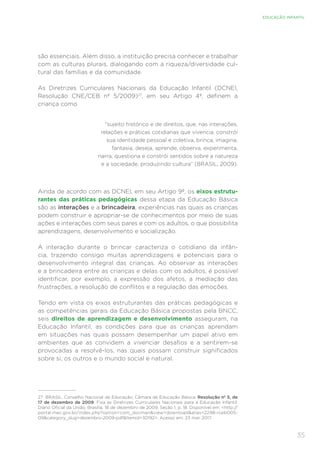 35
EDUCAÇÃO INFANTIL
são essenciais. Além disso, a instituição precisa conhecer e trabalhar
com as culturas plurais, dialogando com a riqueza/diversidade cul-
tural das famílias e da comunidade.
As Diretrizes Curriculares Nacionais da Educação Infantil (DCNEI,
Resolução CNE/CEB nº 5/2009)27
, em seu Artigo 4º, definem a
criança como
“sujeito histórico e de direitos, que, nas interações,
relações e práticas cotidianas que vivencia, constrói
sua identidade pessoal e coletiva, brinca, imagina,
fantasia, deseja, aprende, observa, experimenta,
narra, questiona e constrói sentidos sobre a natureza
e a sociedade, produzindo cultura” (BRASIL, 2009).
Ainda de acordo com as DCNEI, em seu Artigo 9º, os eixos estrutu-
rantes das práticas pedagógicas dessa etapa da Educação Básica
são as interações e a brincadeira, experiências nas quais as crianças
podem construir e apropriar-se de conhecimentos por meio de suas
ações e interações com seus pares e com os adultos, o que possibilita
aprendizagens, desenvolvimento e socialização.
A interação durante o brincar caracteriza o cotidiano da infân-
cia, trazendo consigo muitas aprendizagens e potenciais para o
desenvolvimento integral das crianças. Ao observar as interações
e a brincadeira entre as crianças e delas com os adultos, é possível
identificar, por exemplo, a expressão dos afetos, a mediação das
frustrações, a resolução de conflitos e a regulação das emoções.
Tendo em vista os eixos estruturantes das práticas pedagógicas e
as competências gerais da Educação Básica propostas pela BNCC,
seis direitos de aprendizagem e desenvolvimento asseguram, na
Educação Infantil, as condições para que as crianças aprendam
em situações nas quais possam desempenhar um papel ativo em
ambientes que as convidem a vivenciar desafios e a sentirem-se
provocadas a resolvê-los, nas quais possam construir significados
sobre si, os outros e o mundo social e natural.
27	 BRASIL. Conselho Nacional de Educação; Câmara de Educação Básica. Resolução nº 5, de
17 de dezembro de 2009. Fixa as Diretrizes Curriculares Nacionais para a Educação Infantil.
Diário Oficial da União, Brasília, 18 de dezembro de 2009, Seção 1, p. 18. Disponível em: http://
portal.mec.gov.br/index.php?option=com_docmanview=downloadalias=2298-rceb005-
09category_slug=dezembro-2009-pdfItemid=30192. Acesso em: 23 mar. 2017.
 