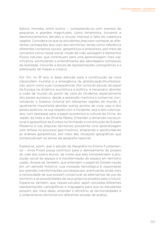 CIÊNCIAS HUMANAS – GEOGRAFIA
ENSINO FUNDAMENTAL
381
básico, moradia, entre outros –, comparando-os com eventos de
pequenas e grandes magnitudes, como terremotos, tsunamis e
desmoronamentos devidos a chuvas intensas e falta da cobertura
vegetal. Considera-se que os estudantes precisam conhecer as dife-
rentes concepções dos usos dos territórios, tendo como referência
diferentes contextos sociais, geopolíticos e ambientais, por meio de
conceitos como classe social, modo de vida, paisagem e elementos
físicos naturais, que contribuem para uma aprendizagem mais sig-
nificativa, estimulando o entendimento das abordagens complexas
da realidade, incluindo a leitura de representações cartográficas e a
elaboração de mapas e croquis.
Por fim, no 9º ano, é dada atenção para a constituição da nova
(des)ordem mundial e a emergência da globalização/mundializa-
ção, assim como suas consequências. Por conta do estudo do papel
da Europa na dinâmica econômica e política, é necessário abordar
a visão de mundo do ponto de vista do Ocidente, especialmente
dos países europeus, desde a expansão marítima e comercial, con-
solidando o Sistema Colonial em diferentes regiões do mundo. É
igualmente importante abordar outros pontos de vista, seja o dos
países asiáticos na sua relação com o Ocidente, seja o dos coloniza-
dos, com destaque para o papel econômico e cultural da China, do
Japão, da Índia e do Oriente Médio. Entender a dimensão sociocul-
tural e geopolítica da Eurásia na formação e constituição do Estado
Moderno e nas disputas territoriais possibilita uma aprendizagem
com ênfase no processo geo-histórico, ampliando e aprofundando
as análises geopolíticas, por meio das situações geográficas que
contextualizam os temas da geografia regional.
Espera-se, assim, que o estudo da Geografia no Ensino Fundamen-
tal – Anos Finais possa contribuir para o delineamento do projeto
de vida dos jovens alunos, de modo que eles compreendam a pro-
dução social do espaço e a transformação do espaço em território
usado. Anseia-se, também, que entendam o papel do Estado-nação
em um período histórico cuja inovação tecnológica é responsável
por grandes transformações socioespaciais, acentuando ainda mais
a necessidade de que possam conjecturar as alternativas de uso do
território e as possibilidades de seus próprios projetos para o futuro.
Espera-se, também, que, nesses estudos, sejam utilizadas diferentes
representações cartográficas e linguagens para que os estudantes
possam, por meio delas, entender o território, as territorialidades e
o ordenamento territorial em diferentes escalas de análise.
 