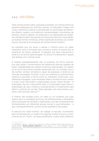 CIÊNCIAS HUMANAS – HISTÓRIA
ENSINO FUNDAMENTAL
395
4.4.2. HISTÓRIA
Todo conhecimento sobre o passado é também um conhecimento do
presente elaborado por distintos sujeitos. O historiador indaga com
vistas a identificar, analisar e compreender os significados de diferen-
tes objetos, lugares, circunstâncias, temporalidades, movimentos de
pessoas, coisas e saberes. As perguntas e as elaborações de hipóte-
ses variadas fundam não apenas os marcos de memória, mas também
as diversas formas narrativas, ambos expressão do tempo, do caráter
social e da prática da produção do conhecimento histórico.
As questões que nos levam a pensar a História como um saber
necessário para a formação das crianças e jovens na escola são as
originárias do tempo presente. O passado que deve impulsionar a
dinâmica do ensino-aprendizagem no Ensino Fundamental é aquele
que dialoga com o tempo atual.
A relação passado/presente não se processa de forma automá-
tica, pois exige o conhecimento de referências teóricas capazes de
trazer inteligibilidade aos objetos históricos selecionados. Um objeto
só se torna documento quando apropriado por um narrador que a
ele confere sentido, tornando-o capaz de expressar a dinâmica da
vida das sociedades. Portanto, o que nos interessa no conhecimento
histórico é perceber a forma como os indivíduos construíram, com
diferentes linguagens, suas narrações sobre o mundo em que viveram
e vivem, suas instituições e organizações sociais. Nesse sentido, “O
historiador não faz o documento falar: é o historiador quem fala e a
explicitação de seus critérios e procedimentos é fundamental para
definir o alcance de sua fala. Toda operação com documentos, por-
tanto, é de natureza retórica.”47
A história não emerge como um dado ou um acidente que tudo
explica: ela é a correlação de forças, de enfrentamentos e da batalha
para a produção de sentidos e significados, que são constantemente
reinterpretados por diferentes grupos sociais e suas demandas – o
que, consequentemente, suscita outras questões e discussões.
O exercício do “fazer história”, de indagar, é marcado, inicialmente,
pela constituição de um sujeito. Em seguida, amplia-se para o conhe-
cimento de um “Outro”, às vezes semelhante, muitas vezes diferente.
47	 MENEZES, Ulpiano T. Bezerra de. Memória e cultura material: documentos pessoais no
espaço público. Revista Estudos Históricos, Rio de Janeiro, v. 11, n. 21, p. 89-104, jul. 1998.
Disponível em: http://bibliotecadigital.fgv.br/ojs/index.php/reh/article/view/2067. Acesso
em: 23 mar. 2017.
 
