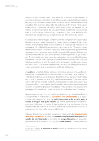 BASE NACIONAL
COMUM CURRICULAR
398
mesmo objeto tornam mais clara, explícita, a relação sujeito/objeto e,
ao mesmo tempo, estimulam a identificação das hipóteses levantadas e
dos argumentos selecionados para a comprovação das diferentes pro-
posições. Um exemplo claro são as pinturas de El Greco. Para alguns
especialistas, tratam-se de obras que abandonam as exigências de
nitidez e harmonia típicas de uma gramática acadêmica renascentista
com a qual o pintor quis romper; para outros, tais características são
resultado de estrabismo ou astigmatismo do olho direito do pintor.
O exercício da interpretação também permite compreender o significado
histórico de uma cronologia e realizar o exercício da composição de outras
ordens cronológicas. Essa prática explicita a dialética da inclusão e da
exclusão e dá visibilidade ao seguinte questionamento: “O que torna um
determinado evento um marco histórico?” Entre os debates que merecem
ser enunciados, destacam-se as dicotomias entre Ocidente e Oriente e os
modelos baseados na sequência temporal de surgimento, auge e declí-
nio. Ambos pretendem dar conta de explicações para questões históricas
complexas. De um lado, a longa existência de tensões (sociais, culturais,
religiosas, políticas e econômicas) entre sociedades ocidentais e orien-
tais; de outro, a busca pela compreensão dos modos de organização das
várias sociedades que se sucederam ao longo da história.
A análise é uma habilidade bastante complexa porque pressupõe pro-
blematizar a própria escrita da história e considerar que, apesar do
esforço de organização e de busca de sentido, trata-se de uma atividade
em que algo sempre escapa. Segundo Hannah Arendt48
, trata-se de um
saber lidar com o mundo, fruto de um processo iniciado ao nascer e que
só se completa com a morte. Nesse sentido, ele é impossível de ser con-
cluído e incapaz de produzir resultados finais, exigindo do sujeito uma
compreensão estética e, principalmente, ética do objeto em questão.
Nesse contexto, um dos importantes objetivos de História no Ensino
Fundamental é estimular a autonomia de pensamento e a capa-
cidade de reconhecer que os indivíduos agem de acordo com a
época e o lugar nos quais vivem, de forma a preservar ou transfor-
mar seus hábitos e condutas. A percepção de que existe uma grande
diversidade de sujeitos e histórias estimula o pensamento crítico, a
autonomia e a formação para a cidadania.
A busca de autonomia também exige reconhecimento das bases da epis-
temologia da História, a saber: a natureza compartilhada do sujeito e do
objeto de conhecimento, o conceito de tempo histórico em seus dife-
rentes ritmos e durações, a concepção de documento como suporte das
48	ARENDT, Hannah. A dignidade da política: ensaios e conferências. Rio de Janeiro:
Relume-Dumará, 1993.
 