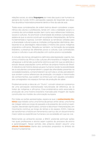 CIÊNCIAS HUMANAS – HISTÓRIA
ENSINO FUNDAMENTAL
399
relações sociais, as várias linguagens por meio das quais o ser humano se
apropria do mundo. Enfim, percepções capazes de responder aos desa-
fios da prática historiadora presente dentro e fora da sala de aula.
Todas essas considerações de ordem teórica devem considerar a expe-
riência dos alunos e professores, tendo em vista a realidade social e o
universo da comunidade escolar, bem como seus referenciais históricos,
sociais e culturais. Ao promover a diversidade de análises e proposições,
espera-se que os alunos construam as próprias interpretações, de forma
fundamentada e rigorosa. Convém destacar as temáticas voltadas para
a diversidade cultural e para as múltiplas configurações identitárias, des-
tacando-se as abordagens relacionadas à história dos povos indígenas
originários e africanos. Ressalta-se, também, na formação da sociedade
brasileira, a presença de diferentes povos e culturas, suas contradições
sociais e culturais e suas articulações com outros povos e sociedades.
A inclusão dos temas obrigatórios definidos pela legislação vigente, tais
como a história da África e das culturas afro-brasileira e indígena, deve
ultrapassar a dimensão puramente retórica e permitir que se defenda o
estudo dessas populações como artífices da própria história do Brasil.
A relevância da história desses grupos humanos reside na possibilidade
de os estudantes compreenderem o papel das alteridades presentes na
sociedade brasileira, comprometerem-se com elas e, ainda, perceberem
que existem outros referenciais de produção, circulação e transmissão
de conhecimentos, que podem se entrecruzar com aqueles considera-
dos consagrados nos espaços formais de produção de saber.
Problematizando a ideia de um “Outro”, convém observar a presença
de uma percepção estereotipada naturalizada de diferença, ao se
tratar de indígenas e africanos. Essa problemática está associada à
produção de uma história brasileira marcada pela imagem de nação
constituída nos moldes da colonização europeia.
Por todas as razões apresentadas, espera-se que o conhecimento his-
tórico seja tratado como uma forma de pensar, entre várias; uma forma
de indagar sobre as coisas do passado e do presente, de construir expli-
cações, desvendar significados, compor e decompor interpretações, em
movimento contínuo ao longo do tempo e do espaço. Enfim, trata-se
de transformar a história em ferramenta a serviço de um discernimento
maior sobre as experiências humanas e as sociedades em que se vive.
Retornando ao ambiente escolar, a BNCC pretende estimular ações
nas quais professores e alunos sejam sujeitos do processo de ensino
e aprendizagem. Nesse sentido, eles próprios devem assumir uma
atitude historiadora diante dos conteúdos propostos no âmbito do
Ensino Fundamental.
 