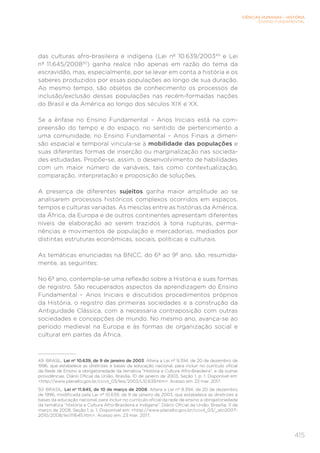 CIÊNCIAS HUMANAS – HISTÓRIA
ENSINO FUNDAMENTAL
415
das culturas afro-brasileira e indígena (Lei nº 10.639/200349
e Lei
nº 11.645/200850
) ganha realce não apenas em razão do tema da
escravidão, mas, especialmente, por se levar em conta a história e os
saberes produzidos por essas populações ao longo de sua duração.
Ao mesmo tempo, são objetos de conhecimento os processos de
inclusão/exclusão dessas populações nas recém-formadas nações
do Brasil e da América ao longo dos séculos XIX e XX.
Se a ênfase no Ensino Fundamental – Anos Iniciais está na com-
preensão do tempo e do espaço, no sentido de pertencimento a
uma comunidade, no Ensino Fundamental – Anos Finais a dimen-
são espacial e temporal vincula-se à mobilidade das populações e
suas diferentes formas de inserção ou marginalização nas socieda-
des estudadas. Propõe-se, assim, o desenvolvimento de habilidades
com um maior número de variáveis, tais como contextualização,
comparação, interpretação e proposição de soluções.
A presença de diferentes sujeitos ganha maior amplitude ao se
analisarem processos históricos complexos ocorridos em espaços,
tempos e culturas variadas. As mesclas entre as histórias da América,
da África, da Europa e de outros continentes apresentam diferentes
níveis de elaboração ao serem trazidos à tona rupturas, perma-
nências e movimentos de população e mercadorias, mediados por
distintas estruturas econômicas, sociais, políticas e culturais.
As temáticas enunciadas na BNCC, do 6º ao 9º ano, são, resumida-
mente, as seguintes:
No 6º ano, contempla-se uma reflexão sobre a História e suas formas
de registro. São recuperados aspectos da aprendizagem do Ensino
Fundamental – Anos Iniciais e discutidos procedimentos próprios
da História, o registro das primeiras sociedades e a construção da
Antiguidade Clássica, com a necessária contraposição com outras
sociedades e concepções de mundo. No mesmo ano, avança-se ao
período medieval na Europa e às formas de organização social e
cultural em partes da África.
49	 BRASIL. Lei nº 10.639, de 9 de janeiro de 2003. Altera a Lei nº 9.394, de 20 de dezembro de
1996, que estabelece as diretrizes e bases da educação nacional, para incluir no currículo oficial
da Rede de Ensino a obrigatoriedade da temática “História e Cultura Afro-Brasileira”, e dá outras
providências. Diário Oficial da União, Brasília, 10 de janeiro de 2003, Seção 1, p. 1. Disponível em:
http://www.planalto.gov.br/ccivil_03/leis/2003/L10.639.htm. Acesso em: 23 mar. 2017.
50	 BRASIL. Lei nº 11.645, de 10 de março de 2008. Altera a Lei nº 9.394, de 20 de dezembro
de 1996, modificada pela Lei nº 10.639, de 9 de janeiro de 2003, que estabelece as diretrizes e
bases da educação nacional, para incluir no currículo oficial da rede de ensino a obrigatoriedade
da temática “História e Cultura Afro-Brasileira e Indígena”. Diário Oficial da União, Brasília, 11 de
março de 2008, Seção 1, p. 1. Disponível em: http://www.planalto.gov.br/ccivil_03/_ato2007-
2010/2008/lei/l11645.htm. Acesso em: 23 mar. 2017.
 