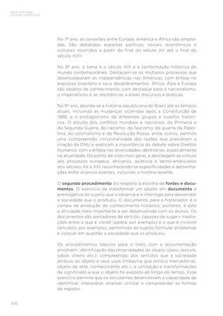 BASE NACIONAL
COMUM CURRICULAR
416
No 7º ano, as conexões entre Europa, América e África são amplia-
das. São debatidos aspectos políticos, sociais, econômicos e
culturais ocorridos a partir do final do século XV até o final do
século XVIII.
No 8º ano, o tema é o século XIX e a conformação histórica do
mundo contemporâneo. Destacam-se os múltiplos processos que
desencadearam as independências nas Américas, com ênfase no
processo brasileiro e seus desdobramentos. África, Ásia e Europa
são objetos de conhecimento, com destaque para o nacionalismo,
o imperialismo e as resistências a esses discursos e práticas.
No 9º ano, aborda-se a história republicana do Brasil até os tempos
atuais, incluindo as mudanças ocorridas após a Constituição de
1988, e o protagonismo de diferentes grupos e sujeitos históri-
cos. O estudo dos conflitos mundiais e nacionais, da Primeira e
da Segunda Guerra, do nazismo, do fascismo, da guerra da Pales-
tina, do colonialismo e da Revolução Russa, entre outros, permite
uma compreensão circunstanciada das razões que presidiram a
criação da ONU e explicam a importância do debate sobre Direitos
Humanos, com a ênfase nas diversidades identitárias, especialmente
na atualidade. Do ponto de vista mais geral, a abordagem se vincula
aos processos europeus, africanos, asiáticos e latino-americanos
dos séculos XX e XXI, reconhecendo-se especificidades e aproxima-
ções entre diversos eventos, incluindo a história recente.
O segundo procedimento diz respeito à escolha de fontes e docu-
mentos. O exercício de transformar um objeto em documento é
prerrogativa do sujeito que o observa e o interroga para desvendar
a sociedade que o produziu. O documento, para o historiador, é o
campo da produção do conhecimento histórico; portanto, é esta
a atividade mais importante a ser desenvolvida com os alunos. Os
documentos são portadores de sentido, capazes de sugerir media-
ções entre o que é visível (pedra, por exemplo) e o que é invisível
(amuleto, por exemplo), permitindo ao sujeito formular problemas
e colocar em questão a sociedade que os produziu.
Os procedimentos básicos para o trato com a documentação
envolvem: identificação das propriedades do objeto (peso, textura,
sabor, cheiro etc.); compreensão dos sentidos que a sociedade
atribuiu ao objeto e seus usos (máquina que produz mercadorias,
objeto de arte, conhecimento etc.); e utilização e transformações
de significado a que o objeto foi exposto ao longo do tempo. Esse
exercício permite que os estudantes desenvolvam a capacidade de
identificar, interpretar, analisar, criticar e compreender as formas
de registro.
 