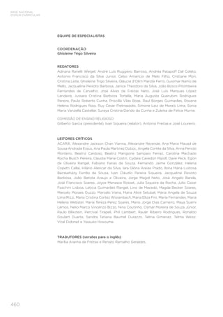 460
BASE NACIONAL
COMUM CURRICULAR
EQUIPE DE ESPECIALISTAS
COORDENAÇÃO
Ghisleine Trigo Silveira
REDATORES
Adriana Ranelli Weigel, André Luís Ruggiero Barroso, Andréa Patapoff Dal Coleto,
Antonio Francisco da Silva Junior, Celso Amancio de Melo Filho, Cristiane Mori,
Cristina Leite, Ghisleine Trigo Silveira, Gláucia d’Olim Marote Ferro, Guiomar Namo de
Mello, Jacqueline Peixoto Barbosa, Janice Theodoro da Silva, João Bosco Pitombeira
Fernandes de Carvalho, José Alves de Freitas Neto, José Luís Marques López
Landeira, Jussara Cristina Barboza Tortella, Maria Augusta Querubim Rodrigues
Pereira, Paulo Roberto Cunha, Priscilla Vilas Boas, Raul Borges Guimarães, Roxane
Helena Rodrigues Rojo, Ruy Cesar Pietropaolo, Simone Laiz de Morais Lima, Sonia
Maria Vanzella Castellar, Suraya Cristina Darido da Cunha e Zuleika de Felice Murrie.
COMISSÃO DE ENSINO RELIGIOSO
Gilberto Garcia (presidente), Ivan Siqueira (relator), Antonio Freitas e José Loureiro.
LEITORES CRÍTICOS
ACARA, Alexandre Jackson Chan Vianna, Alexandre Rezende, Ana Maria Mauad de
Sousa Andrade Essus, Ana Paula Martinez Duboc, Angela Corrêa da Silva, Anna Penido
Monteiro, Beatriz Cardoso, Beatriz Mangione Sampaio Ferraz, Carolina Machado
Rocha Busch Pereira, Claudia Maria Costin, Cydara Cavedon Ripoll, Dave Peck, Egon
de Oliveira Rangel, Fabiano Farias de Souza, Fernando Jaime González, Helena
Copetti Callai, Hilário Alencar da Silva, Iara Glória Areias Prado, Ilona Maria Lustosa
Becskeházy Ferrão de Sousa, Ivan Cláudio Pereira Siqueira, Jacqueline Peixoto
Barbosa, João Batista Araujo e Oliveira, Jorge Megid Neto, José Angelo Barela,
José Francisco Soares, Joyce Menasce Rosset, Julia Siqueira da Rocha, Julio Cezar
Foschini Lisboa, Leticia Guimarães Rangel, Lino de Macedo, Magda Becker Soares,
Marcelo Moraes Guzzo, Marcelo Viana, Maria Alice Setubal, Maria Angela de Souza
Lima Rizzi, Maria Cristina Cortez Wissenbach, Maria Eliza Fini, Maria Fernandes, Maria
Helena Webster, Maria Tereza Perez Soares, Mario Jorge Dias Carneiro, Maya Suemi
Lemos, Nelio Marco Vincenzo Bizzo, Nina Coutinho, Osmar Moreira de Souza Júnior,
Paulo Blikstein, Percival Tirapeli, Phil Lambert, Rauer Ribeiro Rodrigues, Ronaldo
Goulart Duarte, Sandra Tatiana Baumel Durazzo, Telma Gimenez, Telma Weisz,
Vital Didonet e Yassuko Hosoume.
TRADUTORES (versões para o inglês)
Marília Aranha de Freitas e Renato Ramalho Geraldes.
 