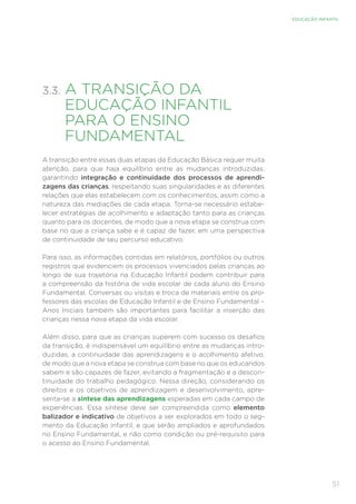 51
EDUCAÇÃO INFANTIL
3.3. 
A TRANSIÇÃO DA
EDUCAÇÃO INFANTIL
PARA O ENSINO
FUNDAMENTAL
A transição entre essas duas etapas da Educação Básica requer muita
atenção, para que haja equilíbrio entre as mudanças introduzidas,
garantindo integração e continuidade dos processos de aprendi-
zagens das crianças, respeitando suas singularidades e as diferentes
relações que elas estabelecem com os conhecimentos, assim como a
natureza das mediações de cada etapa. Torna-se necessário estabe-
lecer estratégias de acolhimento e adaptação tanto para as crianças
quanto para os docentes, de modo que a nova etapa se construa com
base no que a criança sabe e é capaz de fazer, em uma perspectiva
de continuidade de seu percurso educativo.
Para isso, as informações contidas em relatórios, portfólios ou outros
registros que evidenciem os processos vivenciados pelas crianças ao
longo de sua trajetória na Educação Infantil podem contribuir para
a compreensão da história de vida escolar de cada aluno do Ensino
Fundamental. Conversas ou visitas e troca de materiais entre os pro-
fessores das escolas de Educação Infantil e de Ensino Fundamental –
Anos Iniciais também são importantes para facilitar a inserção das
crianças nessa nova etapa da vida escolar.
Além disso, para que as crianças superem com sucesso os desafios
da transição, é indispensável um equilíbrio entre as mudanças intro-
duzidas, a continuidade das aprendizagens e o acolhimento afetivo,
de modo que a nova etapa se construa com base no que os educandos
sabem e são capazes de fazer, evitando a fragmentação e a descon-
tinuidade do trabalho pedagógico. Nessa direção, considerando os
direitos e os objetivos de aprendizagem e desenvolvimento, apre-
senta-se a síntese das aprendizagens esperadas em cada campo de
experiências. Essa síntese deve ser compreendida como elemento
balizador e indicativo de objetivos a ser explorados em todo o seg-
mento da Educação Infantil, e que serão ampliados e aprofundados
no Ensino Fundamental, e não como condição ou pré-requisito para
o acesso ao Ensino Fundamental.
 