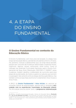 55
ENSINO FUNDAMENTAL
O Ensino Fundamental no contexto da
Educação Básica
O Ensino Fundamental, com nove anos de duração, é a etapa mais
longa da Educação Básica, atendendo estudantes entre 6 e 14 anos.
Há, portanto, crianças e adolescentes que, ao longo desse período,
passam por uma série de mudanças relacionadas a aspectos físicos,
cognitivos, afetivos, sociais, emocionais, entre outros. Como já
indicado nas Diretrizes Curriculares Nacionais para o Ensino Fun-
damental de Nove Anos (Resolução CNE/CEB nº 7/2010)28
, essas
mudanças impõem desafios à elaboração de currículos para essa
etapa de escolarização, de modo a superar as rupturas que ocorrem
na passagem não somente entre as etapas da Educação Básica, mas
também entre as duas fases do Ensino Fundamental: Anos Iniciais e
Anos Finais.
A BNCC do Ensino Fundamental – Anos Iniciais, ao valorizar as
situações lúdicas de aprendizagem, aponta para a necessária arti-
culação com as experiências vivenciadas na Educação Infantil.
Tal articulação precisa prever tanto a progressiva sistematização
28	 BRASIL. Conselho Nacional de Educação; Câmara de Educação Básica. Resolução
nº 7, de 14 de dezembro de 2010. Fixa Diretrizes Curriculares Nacionais para o Ensino
Fundamental de 9 (nove) anos. Diário Oficial da União, Brasília, 15 de dezembro de 2010,
Seção 1, p. 34. Disponível em: http://portal.mec.gov.br/dmdocuments/rceb007_10.pdf.
Acesso em: 23 mar. 2017.
4. 
A ETAPA
DO ENSINO
FUNDAMENTAL
 