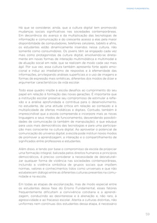 59
ENSINO FUNDAMENTAL
Há que se considerar, ainda, que a cultura digital tem promovido
mudanças sociais significativas nas sociedades contemporâneas.
Em decorrência do avanço e da multiplicação das tecnologias de
informação e comunicação e do crescente acesso a elas pela maior
disponibilidade de computadores, telefones celulares, tablets e afins,
os estudantes estão dinamicamente inseridos nessa cultura, não
somente como consumidores. Os jovens têm se engajado cada vez
mais como protagonistas da cultura digital, envolvendo-se direta-
mente em novas formas de interação multimidiática e multimodal e
de atuação social em rede, que se realizam de modo cada vez mais
ágil. Por sua vez, essa cultura também apresenta forte apelo emo-
cional e induz ao imediatismo de respostas e à efemeridade das
informações, privilegiando análises superficiais e o uso de imagens e
formas de expressão mais sintéticas, diferentes dos modos de dizer e
argumentar característicos da vida escolar.
Todo esse quadro impõe à escola desafios ao cumprimento do seu
papel em relação à formação das novas gerações. É importante que
a instituição escolar preserve seu compromisso de estimular a refle-
xão e a análise aprofundada e contribua para o desenvolvimento,
no estudante, de uma atitude crítica em relação ao conteúdo e à
multiplicidade de ofertas midiáticas e digitais. Contudo, também é
imprescindível que a escola compreenda e incorpore mais as novas
linguagens e seus modos de funcionamento, desvendando possibili-
dades de comunicação (e também de manipulação), e que eduque
para usos mais democráticos das tecnologias e para uma participa-
ção mais consciente na cultura digital. Ao aproveitar o potencial de
comunicação do universo digital, a escola pode instituir novos modos
de promover a aprendizagem, a interação e o compartilhamento de
significados entre professores e estudantes.
Além disso, e tendo por base o compromisso da escola de propiciar
uma formação integral, balizada pelos direitos humanos e princípios
democráticos, é preciso considerar a necessidade de desnaturali-
zar qualquer forma de violência nas sociedades contemporâneas,
incluindo a violência simbólica de grupos sociais que impõem
normas, valores e conhecimentos tidos como universais e que não
estabelecem diálogo entre as diferentes culturas presentes na comu-
nidade e na escola.
Em todas as etapas de escolarização, mas de modo especial entre
os estudantes dessa fase do Ensino Fundamental, esses fatores
frequentemente dificultam a convivência cotidiana e a aprendi-
zagem, conduzindo ao desinteresse e à alienação e, não raro, à
agressividade e ao fracasso escolar. Atenta a culturas distintas, não
uniformes nem contínuas dos estudantes dessa etapa, é necessário
 