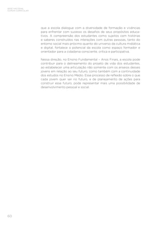 60
BASE NACIONAL
COMUM CURRICULAR
que a escola dialogue com a diversidade de formação e vivências
para enfrentar com sucesso os desafios de seus propósitos educa-
tivos. A compreensão dos estudantes como sujeitos com histórias
e saberes construídos nas interações com outras pessoas, tanto do
entorno social mais próximo quanto do universo da cultura midiática
e digital, fortalece o potencial da escola como espaço formador e
orientador para a cidadania consciente, crítica e participativa.
Nessa direção, no Ensino Fundamental – Anos Finais, a escola pode
contribuir para o delineamento do projeto de vida dos estudantes,
ao estabelecer uma articulação não somente com os anseios desses
jovens em relação ao seu futuro, como também com a continuidade
dos estudos no Ensino Médio. Esse processo de reflexão sobre o que
cada jovem quer ser no futuro, e de planejamento de ações para
construir esse futuro, pode representar mais uma possibilidade de
desenvolvimento pessoal e social.
 