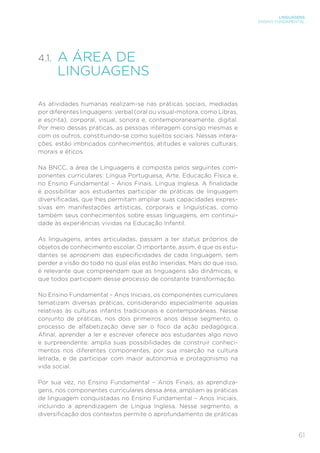 LINGUAGENS
ENSINO FUNDAMENTAL
61
4.1.	
A ÁREA DE
LINGUAGENS
As atividades humanas realizam-se nas práticas sociais, mediadas
por diferentes linguagens: verbal (oral ou visual-motora, como Libras,
e escrita), corporal, visual, sonora e, contemporaneamente, digital.
Por meio dessas práticas, as pessoas interagem consigo mesmas e
com os outros, constituindo-se como sujeitos sociais. Nessas intera-
ções, estão imbricados conhecimentos, atitudes e valores culturais,
morais e éticos.
Na BNCC, a área de Linguagens é composta pelos seguintes com-
ponentes curriculares: Língua Portuguesa, Arte, Educação Física e,
no Ensino Fundamental – Anos Finais, Língua Inglesa. A finalidade
é possibilitar aos estudantes participar de práticas de linguagem
diversificadas, que lhes permitam ampliar suas capacidades expres-
sivas em manifestações artísticas, corporais e linguísticas, como
também seus conhecimentos sobre essas linguagens, em continui-
dade às experiências vividas na Educação Infantil.
As linguagens, antes articuladas, passam a ter status próprios de
objetos de conhecimento escolar. O importante, assim, é que os estu-
dantes se apropriem das especificidades de cada linguagem, sem
perder a visão do todo no qual elas estão inseridas. Mais do que isso,
é relevante que compreendam que as linguagens são dinâmicas, e
que todos participam desse processo de constante transformação.
No Ensino Fundamental – Anos Iniciais, os componentes curriculares
tematizam diversas práticas, considerando especialmente aquelas
relativas às culturas infantis tradicionais e contemporâneas. Nesse
conjunto de práticas, nos dois primeiros anos desse segmento, o
processo de alfabetização deve ser o foco da ação pedagógica.
Afinal, aprender a ler e escrever oferece aos estudantes algo novo
e surpreendente: amplia suas possibilidades de construir conheci-
mentos nos diferentes componentes, por sua inserção na cultura
letrada, e de participar com maior autonomia e protagonismo na
vida social.
Por sua vez, no Ensino Fundamental – Anos Finais, as aprendiza-
gens, nos componentes curriculares dessa área, ampliam as práticas
de linguagem conquistadas no Ensino Fundamental – Anos Iniciais,
incluindo a aprendizagem de Língua Inglesa. Nesse segmento, a
diversificação dos contextos permite o aprofundamento de práticas
 