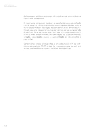 BASE NACIONAL
COMUM CURRICULAR
62
de linguagem artísticas, corporais e linguísticas que se constituem e
constituem a vida social.
É importante considerar, também, o aprofundamento da reflexão
crítica sobre os conhecimentos dos componentes da área, dada a
maior capacidade de abstração dos estudantes. Essa dimensão ana-
lítica é proposta não como fim, mas como meio para a compreensão
dos modos de se expressar e de participar no mundo, constituindo
práticas mais sistematizadas de formulação de questionamentos,
seleção, organização, análise e apresentação de descobertas e
conclusões.
Considerando esses pressupostos, e em articulação com as com-
petências gerais da BNCC, a área de Linguagens deve garantir aos
alunos o desenvolvimento de competências específicas.
 