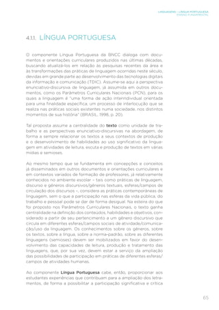 LINGUAGENS – LÍNGUA PORTUGUESA
ENSINO FUNDAMENTAL
65
4.1.1. LÍNGUA PORTUGUESA
O componente Língua Portuguesa da BNCC dialoga com docu-
mentos e orientações curriculares produzidos nas últimas décadas,
buscando atualizá-los em relação às pesquisas recentes da área e
às transformações das práticas de linguagem ocorridas neste século,
devidas em grande parte ao desenvolvimento das tecnologias digitais
da informação e comunicação (TDIC). Assume-se aqui a perspectiva
enunciativo-discursiva de linguagem, já assumida em outros docu-
mentos, como os Parâmetros Curriculares Nacionais (PCN), para os
quais a linguagem é “uma forma de ação interindividual orientada
para uma finalidade específica; um processo de interlocução que se
realiza nas práticas sociais existentes numa sociedade, nos distintos
momentos de sua história” (BRASIL, 1998, p. 20).
Tal proposta assume a centralidade do texto como unidade de tra-
balho e as perspectivas enunciativo-discursivas na abordagem, de
forma a sempre relacionar os textos a seus contextos de produção
e o desenvolvimento de habilidades ao uso significativo da lingua-
gem em atividades de leitura, escuta e produção de textos em várias
mídias e semioses.
Ao mesmo tempo que se fundamenta em concepções e conceitos
já disseminados em outros documentos e orientações curriculares e
em contextos variados de formação de professores, já relativamente
conhecidos no ambiente escolar – tais como práticas de linguagem,
discurso e gêneros discursivos/gêneros textuais, esferas/campos de
circulação dos discursos –, considera as práticas contemporâneas de
linguagem, sem o que a participação nas esferas da vida pública, do
trabalho e pessoal pode se dar de forma desigual. Na esteira do que
foi proposto nos Parâmetros Curriculares Nacionais, o texto ganha
centralidade na definição dos conteúdos, habilidades e objetivos, con-
siderado a partir de seu pertencimento a um gênero discursivo que
circula em diferentes esferas/campos sociais de atividade/comunica-
ção/uso da linguagem. Os conhecimentos sobre os gêneros, sobre
os textos, sobre a língua, sobre a norma-padrão, sobre as diferentes
linguagens (semioses) devem ser mobilizados em favor do desen-
volvimento das capacidades de leitura, produção e tratamento das
linguagens, que, por sua vez, devem estar a serviço da ampliação
das possibilidades de participação em práticas de diferentes esferas/
campos de atividades humanas.
Ao componente Língua Portuguesa cabe, então, proporcionar aos
estudantes experiências que contribuam para a ampliação dos letra-
mentos, de forma a possibilitar a participação significativa e crítica
 