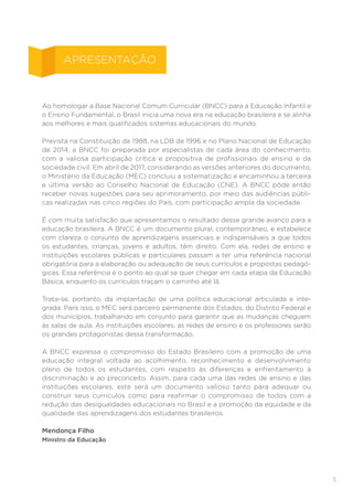 5
Ao homologar a Base Nacional Comum Curricular (BNCC) para a Educação Infantil e
o Ensino Fundamental, o Brasil inicia uma nova era na educação brasileira e se alinha
aos melhores e mais qualificados sistemas educacionais do mundo.
Prevista na Constituição de 1988, na LDB de 1996 e no Plano Nacional de Educação
de 2014, a BNCC foi preparada por especialistas de cada área do conhecimento,
com a valiosa participação crítica e propositiva de profissionais de ensino e da
sociedade civil. Em abril de 2017, considerando as versões anteriores do documento,
o Ministério da Educação (MEC) concluiu a sistematização e encaminhou a terceira
e última versão ao Conselho Nacional de Educação (CNE). A BNCC pôde então
receber novas sugestões para seu aprimoramento, por meio das audiências públi-
cas realizadas nas cinco regiões do País, com participação ampla da sociedade.
É com muita satisfação que apresentamos o resultado desse grande avanço para a
educação brasileira. A BNCC é um documento plural, contemporâneo, e estabelece
com clareza o conjunto de aprendizagens essenciais e indispensáveis a que todos
os estudantes, crianças, jovens e adultos, têm direito. Com ela, redes de ensino e
instituições escolares públicas e particulares passam a ter uma referência nacional
obrigatória para a elaboração ou adequação de seus currículos e propostas pedagó-
gicas. Essa referência é o ponto ao qual se quer chegar em cada etapa da Educação
Básica, enquanto os currículos traçam o caminho até lá.
Trata-se, portanto, da implantação de uma política educacional articulada e inte-
grada. Para isso, o MEC será parceiro permanente dos Estados, do Distrito Federal e
dos municípios, trabalhando em conjunto para garantir que as mudanças cheguem
às salas de aula. As instituições escolares, as redes de ensino e os professores serão
os grandes protagonistas dessa transformação.
A BNCC expressa o compromisso do Estado Brasileiro com a promoção de uma
educação integral voltada ao acolhimento, reconhecimento e desenvolvimento
pleno de todos os estudantes, com respeito às diferenças e enfrentamento à
discriminação e ao preconceito. Assim, para cada uma das redes de ensino e das
instituições escolares, este será um documento valioso tanto para adequar ou
construir seus currículos como para reafirmar o compromisso de todos com a
redução das desigualdades educacionais no Brasil e a promoção da equidade e da
qualidade das aprendizagens dos estudantes brasileiros.
Mendonça Filho
Ministro da Educação
APRESENTAÇÃO
 