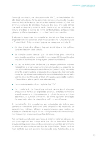 LINGUAGENS – LÍNGUA PORTUGUESA
ENSINO FUNDAMENTAL
73
Como já ressaltado, na perspectiva da BNCC, as habilidades não
são desenvolvidas de forma genérica e descontextualizada, mas por
meio da leitura de textos pertencentes a gêneros que circulam nos
diversos campos de atividade humana. Daí que, em cada campo
que será apresentado adiante, serão destacadas as habilidades de
leitura, oralidade e escrita, de forma contextualizada pelas práticas,
gêneros e diferentes objetos do conhecimento em questão.
A demanda cognitiva das atividades de leitura deve aumentar
progressivamente desde os anos iniciais do Ensino Fundamental até
o Ensino Médio. Esta complexidade se expressa pela articulação:
•	 da diversidade dos gêneros textuais escolhidos e das práticas
consideradas em cada campo;
•	 da complexidade textual que se concretiza pela temática,
estruturação sintática, vocabulário, recursos estilísticos utilizados,
orquestração de vozes e linguagens presentes no texto;
•	 do uso de habilidades de leitura que exigem processos mentais
necessários e progressivamente mais demandantes, passando de
processos de recuperação de informação (identificação, reconhe-
cimento, organização) a processos de compreensão (comparação,
distinção, estabelecimento de relações e inferência) e de reflexão
sobre o texto (justificação, análise, articulação, apreciação e valora-
ções estéticas, éticas, políticas e ideológicas);
•	 da consideração da cultura digital e das TDIC;
•	 da consideração da diversidade cultural, de maneira a abranger
produções e formas de expressão diversas, a literatura infantil e
juvenil, o cânone, o culto, o popular, a cultura de massa, a cultura
das mídias, as culturas juvenis etc., de forma a garantir ampliação
de repertório, além de interação e trato com o diferente.
A participação dos estudantes em atividades de leitura com
demandas crescentes possibilita uma ampliação de repertório de
experiências, práticas, gêneros e conhecimentos que podem ser
acessados diante de novos textos, configurando-se como conheci-
mentos prévios em novas situações de leitura.
Por conta dessa natureza repertorial, é possível tratar de gêneros do
discurso sugeridos em outros anos que não os indicados. Embora
preveja certa progressão, a indicação no ano visa antes garantir uma
distribuição adequada em termos de diversidades. Assim, se fizer
mais sentido que um gênero mencionado e/ou habilidades a ele
 