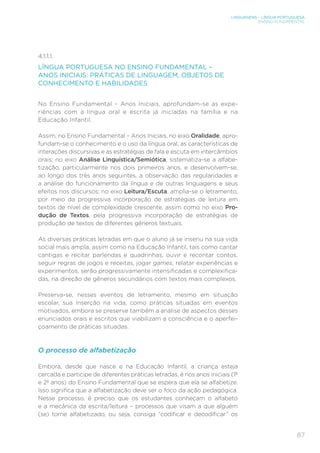 LINGUAGENS – LÍNGUA PORTUGUESA
ENSINO FUNDAMENTAL
87
4.1.1.1.
LÍNGUA PORTUGUESA NO ENSINO FUNDAMENTAL –
ANOS INICIAIS: PRÁTICAS DE LINGUAGEM, OBJETOS DE
CONHECIMENTO E HABILIDADES
No Ensino Fundamental – Anos Iniciais, aprofundam-se as expe-
riências com a língua oral e escrita já iniciadas na família e na
Educação Infantil.
Assim, no Ensino Fundamental – Anos Iniciais, no eixo Oralidade, apro-
fundam-se o conhecimento e o uso da língua oral, as características de
interações discursivas e as estratégias de fala e escuta em intercâmbios
orais; no eixo Análise Linguística/Semiótica, sistematiza-se a alfabe-
tização, particularmente nos dois primeiros anos, e desenvolvem-se,
ao longo dos três anos seguintes, a observação das regularidades e
a análise do funcionamento da língua e de outras linguagens e seus
efeitos nos discursos; no eixo Leitura/Escuta, amplia-se o letramento,
por meio da progressiva incorporação de estratégias de leitura em
textos de nível de complexidade crescente, assim como no eixo Pro-
dução de Textos, pela progressiva incorporação de estratégias de
produção de textos de diferentes gêneros textuais.
As diversas práticas letradas em que o aluno já se inseriu na sua vida
social mais ampla, assim como na Educação Infantil, tais como cantar
cantigas e recitar parlendas e quadrinhas, ouvir e recontar contos,
seguir regras de jogos e receitas, jogar games, relatar experiências e
experimentos, serão progressivamente intensificadas e complexifica-
das, na direção de gêneros secundários com textos mais complexos.
Preserva-se, nesses eventos de letramento, mesmo em situação
escolar, sua inserção na vida, como práticas situadas em eventos
motivados, embora se preserve também a análise de aspectos desses
enunciados orais e escritos que viabilizam a consciência e o aperfei-
çoamento de práticas situadas.
O processo de alfabetização
Embora, desde que nasce e na Educação Infantil, a criança esteja
cercada e participe de diferentes práticas letradas, é nos anos iniciais (1º
e 2º anos) do Ensino Fundamental que se espera que ela se alfabetize.
Isso significa que a alfabetização deve ser o foco da ação pedagógica.
Nesse processo, é preciso que os estudantes conheçam o alfabeto
e a mecânica da escrita/leitura – processos que visam a que alguém
(se) torne alfabetizado, ou seja, consiga “codificar e decodificar” os
 
