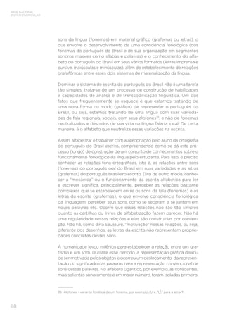 BASE NACIONAL
COMUM CURRICULAR
88
sons da língua (fonemas) em material gráfico (grafemas ou letras), o
que envolve o desenvolvimento de uma consciência fonológica (dos
fonemas do português do Brasil e de sua organização em segmentos
sonoros maiores como sílabas e palavras) e o conhecimento do alfa-
beto do português do Brasil em seus vários formatos (letras imprensa e
cursiva, maiúsculas e minúsculas), além do estabelecimento de relações
grafofônicas entre esses dois sistemas de materialização da língua.
Dominar o sistema de escrita do português do Brasil não é uma tarefa
tão simples: trata-se de um processo de construção de habilidades
e capacidades de análise e de transcodificação linguística. Um dos
fatos que frequentemente se esquece é que estamos tratando de
uma nova forma ou modo (gráfico) de representar o português do
Brasil, ou seja, estamos tratando de uma língua com suas varieda-
des de fala regionais, sociais, com seus alofones35
, e não de fonemas
neutralizados e despidos de sua vida na língua falada local. De certa
maneira, é o alfabeto que neutraliza essas variações na escrita.
Assim, alfabetizar é trabalhar com a apropriação pelo aluno da ortografia
do português do Brasil escrito, compreendendo como se dá este pro-
cesso (longo) de construção de um conjunto de conhecimentos sobre o
funcionamento fonológico da língua pelo estudante. Para isso, é preciso
conhecer as relações fono-ortográficas, isto é, as relações entre sons
(fonemas) do português oral do Brasil em suas variedades e as letras
(grafemas) do português brasileiro escrito. Dito de outro modo, conhe-
cer a “mecânica” ou o funcionamento da escrita alfabética para ler
e escrever significa, principalmente, perceber as relações bastante
complexas que se estabelecem entre os sons da fala (fonemas) e as
letras da escrita (grafemas), o que envolve consciência fonológica
da linguagem: perceber seus sons, como se separam e se juntam em
novas palavras etc. Ocorre que essas relações não são tão simples
quanto as cartilhas ou livros de alfabetização fazem parecer. Não há
uma regularidade nessas relações e elas são construídas por conven-
ção. Não há, como diria Saussure, “motivação” nessas relações, ou seja,
diferente dos desenhos, as letras da escrita não representam proprie-
dades concretas desses sons.
A humanidade levou milênios para estabelecer a relação entre um gra-
fismo e um som. Durante esse período, a representação gráfica deixou
de ser motivada pelos objetos e ocorreu um deslocamento da represen-
tação do significado das palavras para a representação convencional de
sons dessas palavras. No alfabeto ugarítico, por exemplo, as consoantes,
mais salientes sonoramente e em maior número, foram isoladas primeiro.
35	 Alofones - variante fonética de um fonema, por exemplo /t/ e /t / para a letra T.
 