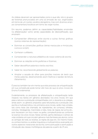 LINGUAGENS – LÍNGUA PORTUGUESA
ENSINO FUNDAMENTAL
91
As sílabas deveriam ser apresentadas como o que são, isto é, grupos
de fonemas pronunciados em uma só emissão de voz, organizados
em torno de um núcleo vocálico obrigatório, mas com diversos arran-
jos consonantais/vocálicos em torno da vogal núcleo.
Em resumo, podemos definir as capacidades/habilidades envolvidas
na alfabetização/ como sendo capacidades de (de)codificação, que
envolvem:
•	 Compreender diferenças entre escrita e outras formas gráficas
(outros sistemas de representação);
•	 Dominar as convenções gráficas (letras maiúsculas e minúsculas,
cursiva e script);
•	 Conhecer o alfabeto;
•	 Compreender a natureza alfabética do nosso sistema de escrita;
•	 Dominar as relações entre grafemas e fonemas;
•	 Saber decodificar palavras e textos escritos;
•	 Saber ler, reconhecendo globalmente as palavras;
•	 Ampliar a sacada do olhar para porções maiores de texto que
meras palavras, desenvolvendo assim fluência e rapidez de leitura
(fatiamento).
É preciso também ter em mente que este processo de ortografização
em sua completude pode tomar até mais do que os anos iniciais do
Ensino Fundamental.
Evidentemente, os processos de alfabetização e ortografização terão
impacto nos textos em gêneros abordados nos anos iniciais. Em que
pese a leitura e a produção compartilhadas com o docente e os colegas,
ainda assim, os gêneros propostos para leitura/escuta e produção oral,
escrita e multissemiótica, nos primeiros anos iniciais, serão mais simples,
tais como listas (de chamada, de ingredientes, de compras), bilhetes,
convites, fotolegenda, manchetes e lides, listas de regras da turma etc.,
pois favorecem um foco maior na grafia, complexificando-se conforme
se avança nos anos iniciais. Nesse sentido, ganha destaque o campo da
vida cotidiana, em que circulam gêneros mais familiares aos alunos, como
as cantigas de roda, as receitas, as regras de jogo etc. Do mesmo modo,
os conhecimentos e a análise linguística e multissemiótica avançarão em
outros aspectos notacionais da escrita, como pontuação e acentuação e
introdução das classes morfológicas de palavras a partir do 3º ano.
 