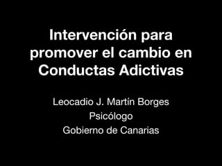 Intervención para
promover el cambio en
Conductas Adictivas
Leocadio J. Martín Borges
Psicólogo
Gobierno de Canarias

 