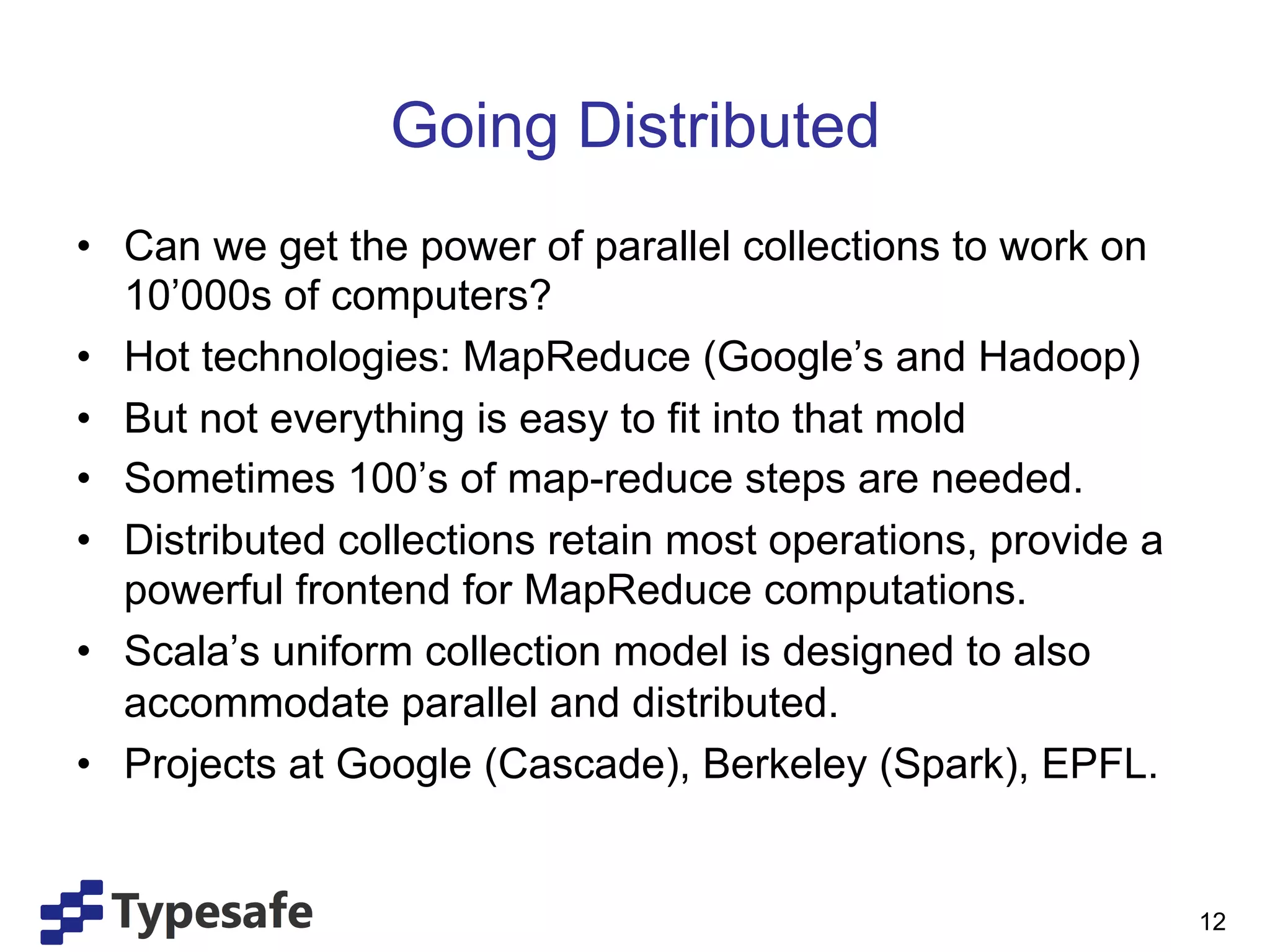 Going Distributed
•  Can we get the power of parallel collections to work on
   10’000s of computers?
•  Hot technologies: MapReduce (Google’s and Hadoop)
•  But not everything is easy to fit into that mold
•  Sometimes 100’s of map-reduce steps are needed.
•  Distributed collections retain most operations, provide a
   powerful frontend for MapReduce computations.
•  Scala’s uniform collection model is designed to also
   accommodate parallel and distributed.
•  Projects at Google (Cascade), Berkeley (Spark), EPFL.


                                                               12
 