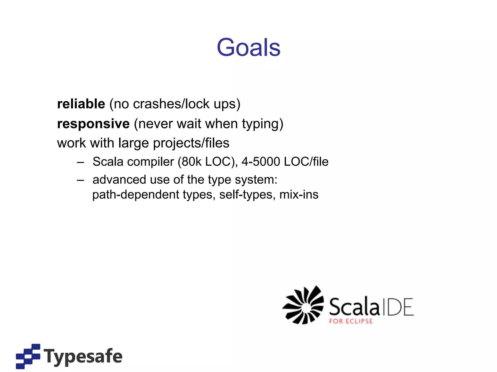 Goals

reliable (no crashes/lock ups)
responsive (never wait when typing)
work with large projects/files
   –  Scala compiler (80k LOC), 4-5000 LOC/file
   –  advanced use of the type system:
      path-dependent types, self-types, mix-ins
 