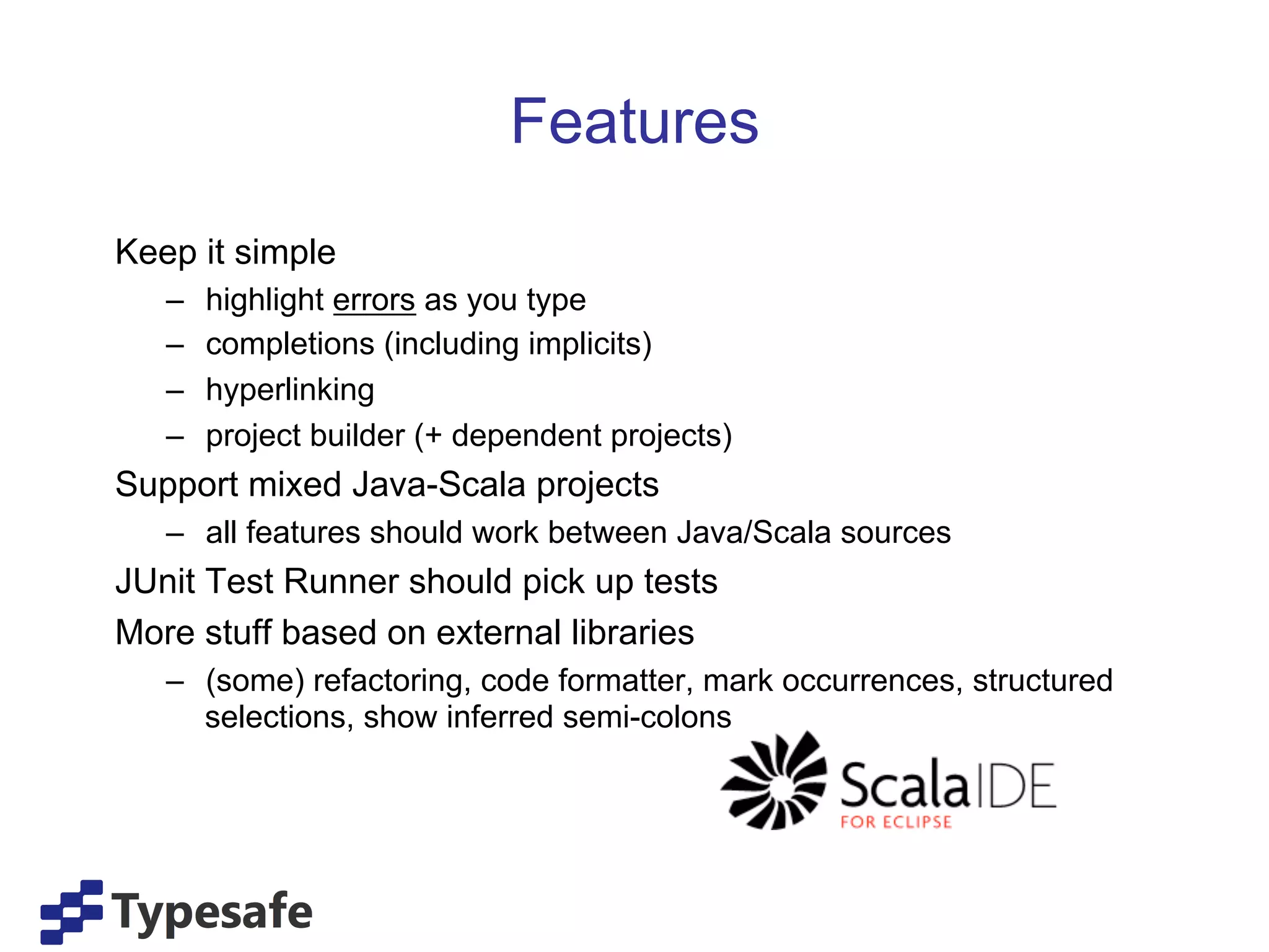 Features
Keep it simple
   –    highlight errors as you type
   –    completions (including implicits)
   –    hyperlinking
   –    project builder (+ dependent projects)
Support mixed Java-Scala projects
   –  all features should work between Java/Scala sources
JUnit Test Runner should pick up tests
More stuff based on external libraries
   –  (some) refactoring, code formatter, mark occurrences, structured
      selections, show inferred semi-colons
 