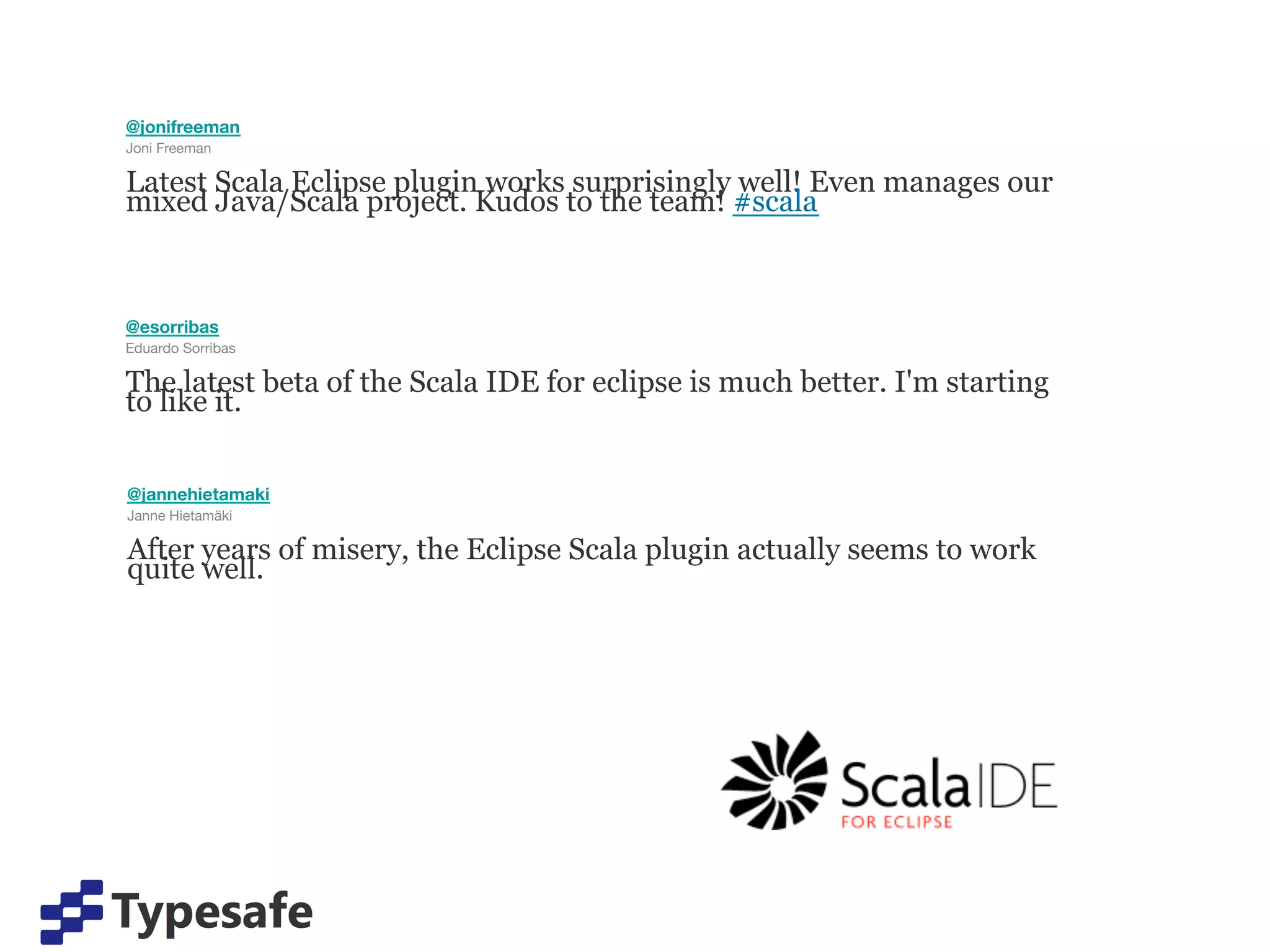 @jonifreeman
Joni Freeman

Latest Scala Eclipse plugin works surprisingly well! Even manages our
mixed Java/Scala project. Kudos to the team! #scala



@esorribas
Eduardo Sorribas

The latest beta of the Scala IDE for eclipse is much better. I'm starting
to like it.


@jannehietamaki
Janne Hietamäki

After years of misery, the Eclipse Scala plugin actually seems to work
quite well.
 