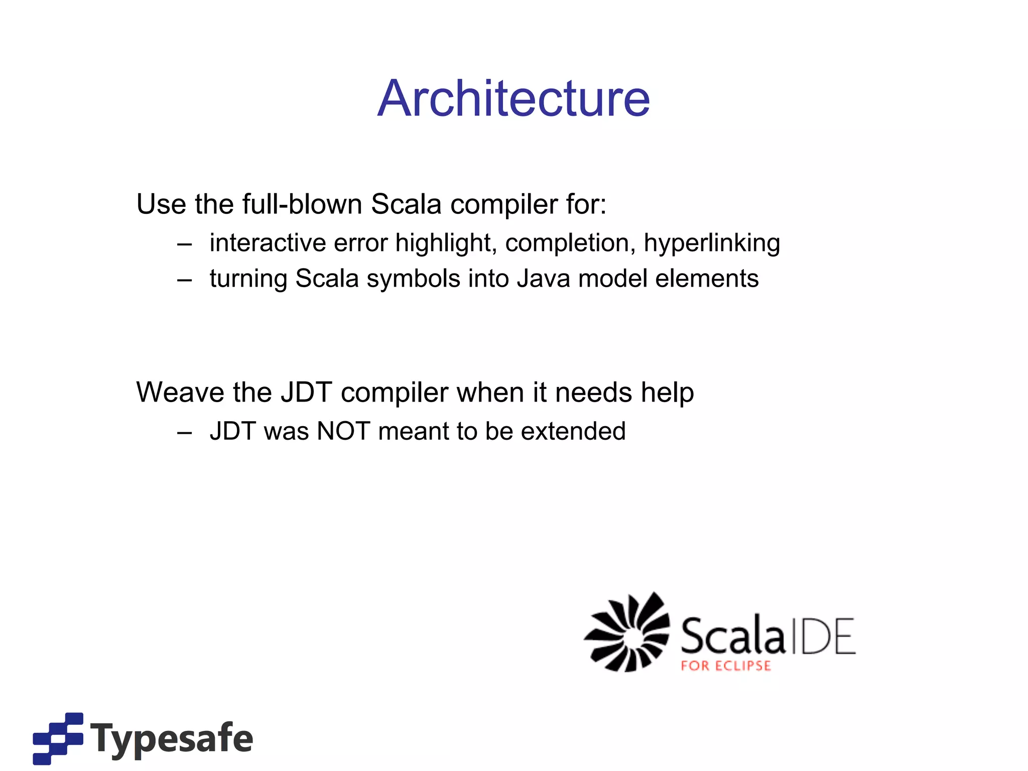 Architecture
Use the full-blown Scala compiler for:
   –  interactive error highlight, completion, hyperlinking
   –  turning Scala symbols into Java model elements



Weave the JDT compiler when it needs help
   –  JDT was NOT meant to be extended
 