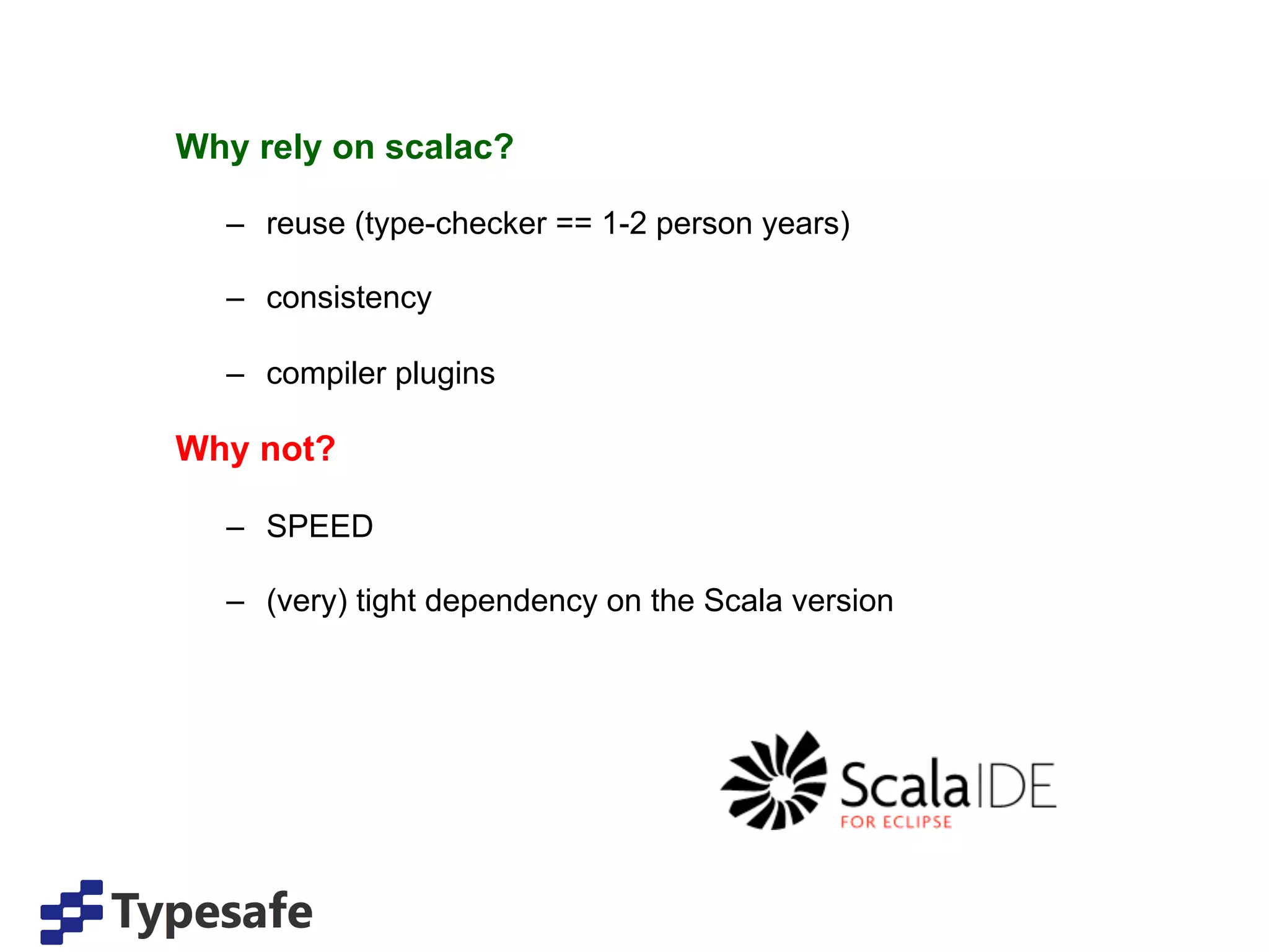 Why rely on scalac?

  –  reuse (type-checker == 1-2 person years)

  –  consistency

  –  compiler plugins

Why not?

  –  SPEED

  –  (very) tight dependency on the Scala version
 