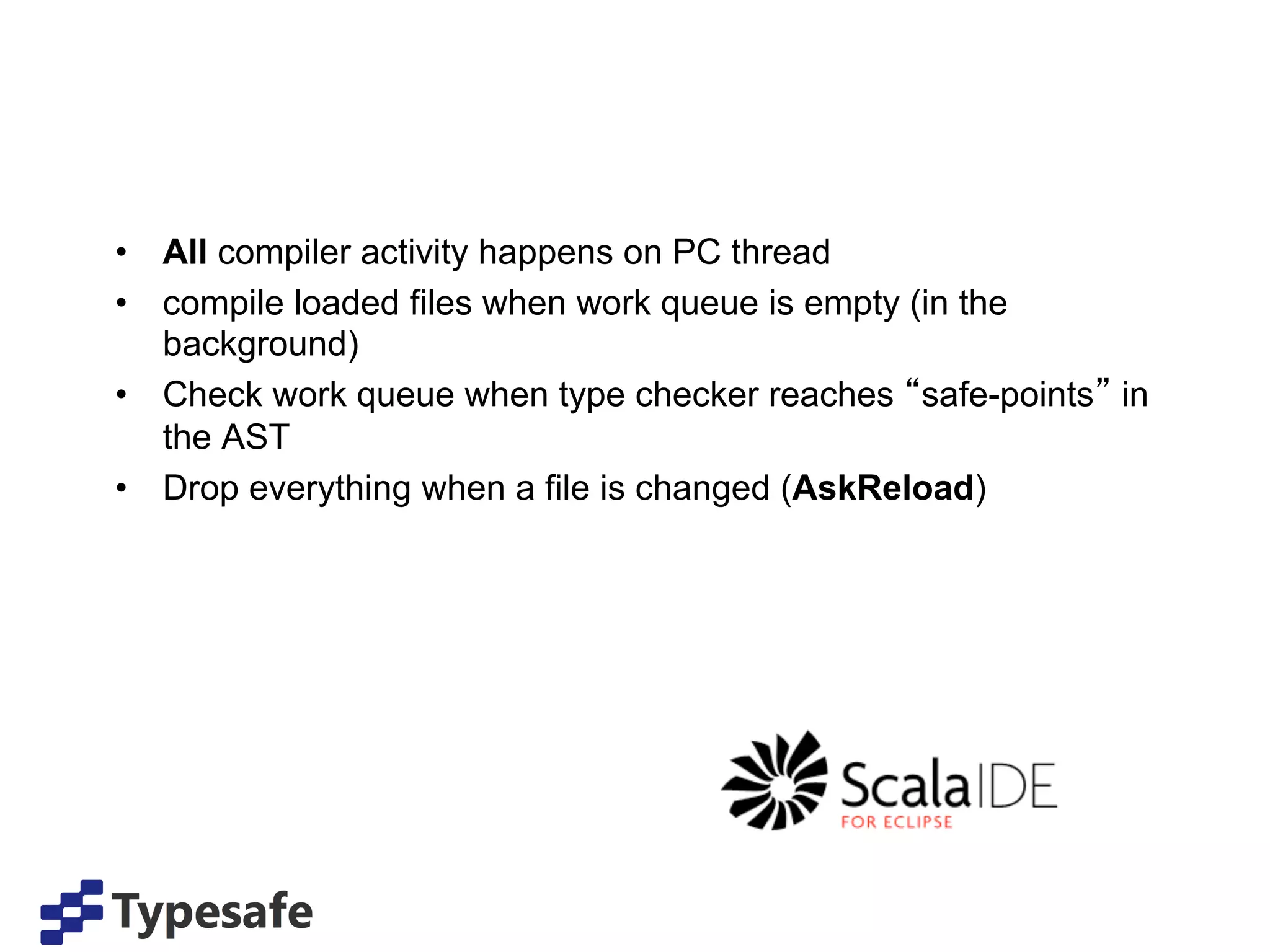 •  All compiler activity happens on PC thread
•  compile loaded files when work queue is empty (in the
   background)
•  Check work queue when type checker reaches safe-points in
   the AST
•  Drop everything when a file is changed (AskReload)
 